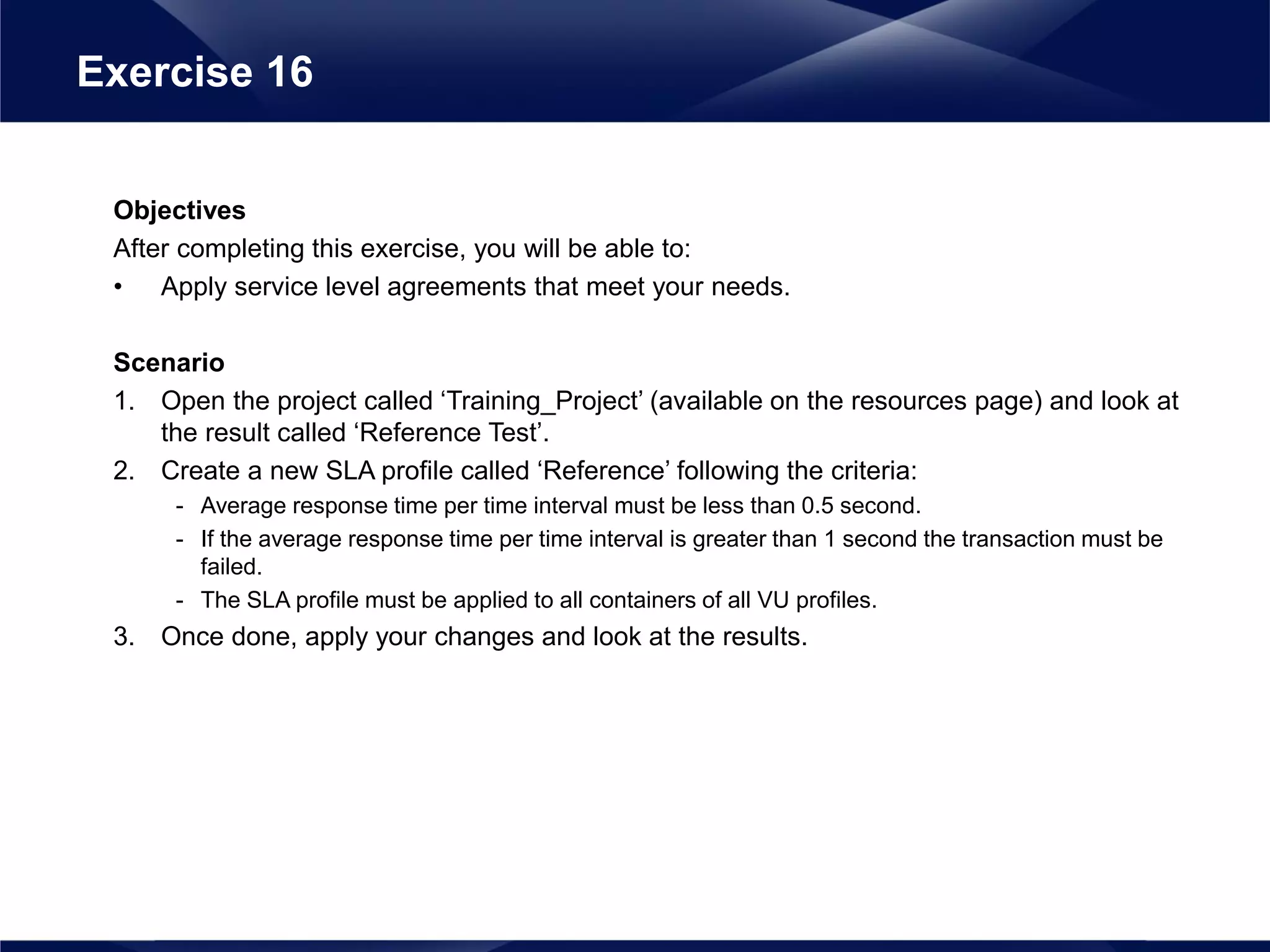 Objectives
After completing this exercise, you will be able to:
• Apply service level agreements that meet your needs.
Scenario
1. Open the project called ‘Training_Project’ (available on the resources page) and look at
the result called ‘Reference Test’.
2. Create a new SLA profile called ‘Reference’ following the criteria:
- Average response time per time interval must be less than 0.5 second.
- If the average response time per time interval is greater than 1 second the transaction must be
failed.
- The SLA profile must be applied to all containers of all VU profiles.
3. Once done, apply your changes and look at the results.
Exercise 16
 