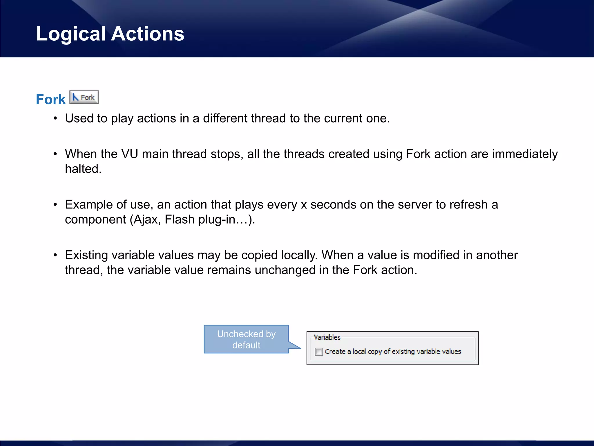 Fork
• Used to play actions in a different thread to the current one.
• When the VU main thread stops, all the threads created using Fork action are immediately
halted.
• Example of use, an action that plays every x seconds on the server to refresh a
component (Ajax, Flash plug-in…).
• Existing variable values may be copied locally. When a value is modified in another
thread, the variable value remains unchanged in the Fork action.
Logical Actions
Unchecked by
default
 