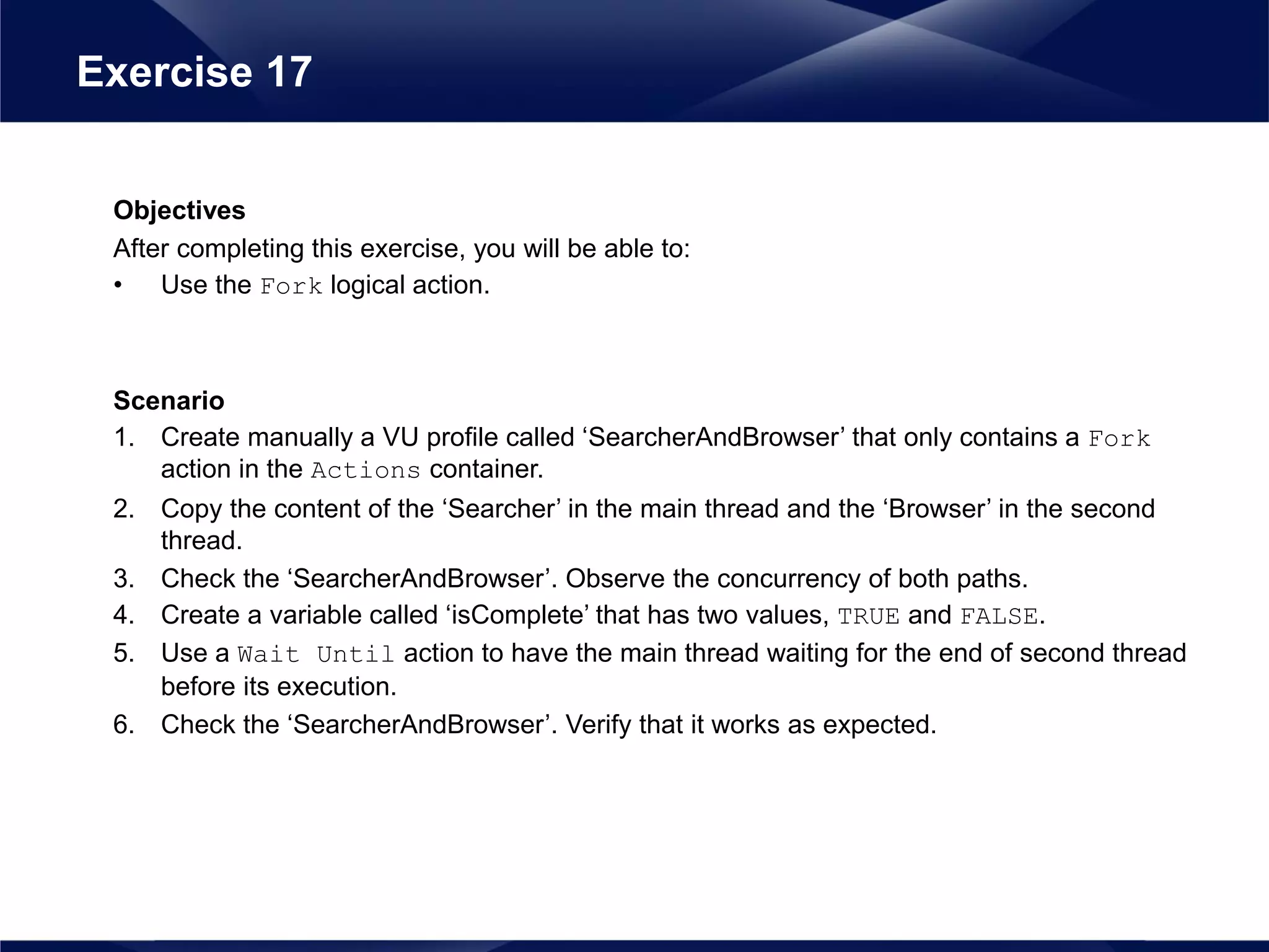 Objectives
After completing this exercise, you will be able to:
• Use the Fork logical action.
Scenario
1. Create manually a VU profile called ‘SearcherAndBrowser’ that only contains a Fork
action in the Actions container.
2. Copy the content of the ‘Searcher’ in the main thread and the ‘Browser’ in the second
thread.
3. Check the ‘SearcherAndBrowser’. Observe the concurrency of both paths.
4. Create a variable called ‘isComplete’ that has two values, TRUE and FALSE.
5. Use a Wait Until action to have the main thread waiting for the end of second thread
before its execution.
6. Check the ‘SearcherAndBrowser’. Verify that it works as expected.
Exercise 17
 