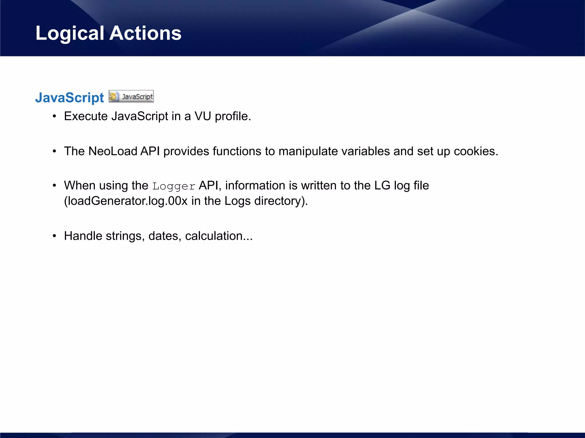 JavaScript
• Execute JavaScript in a VU profile.
• The NeoLoad API provides functions to manipulate variables and set up cookies.
• When using the Logger API, information is written to the LG log file
(loadGenerator.log.00x in the Logs directory).
• Handle strings, dates, calculation...
Logical Actions
 