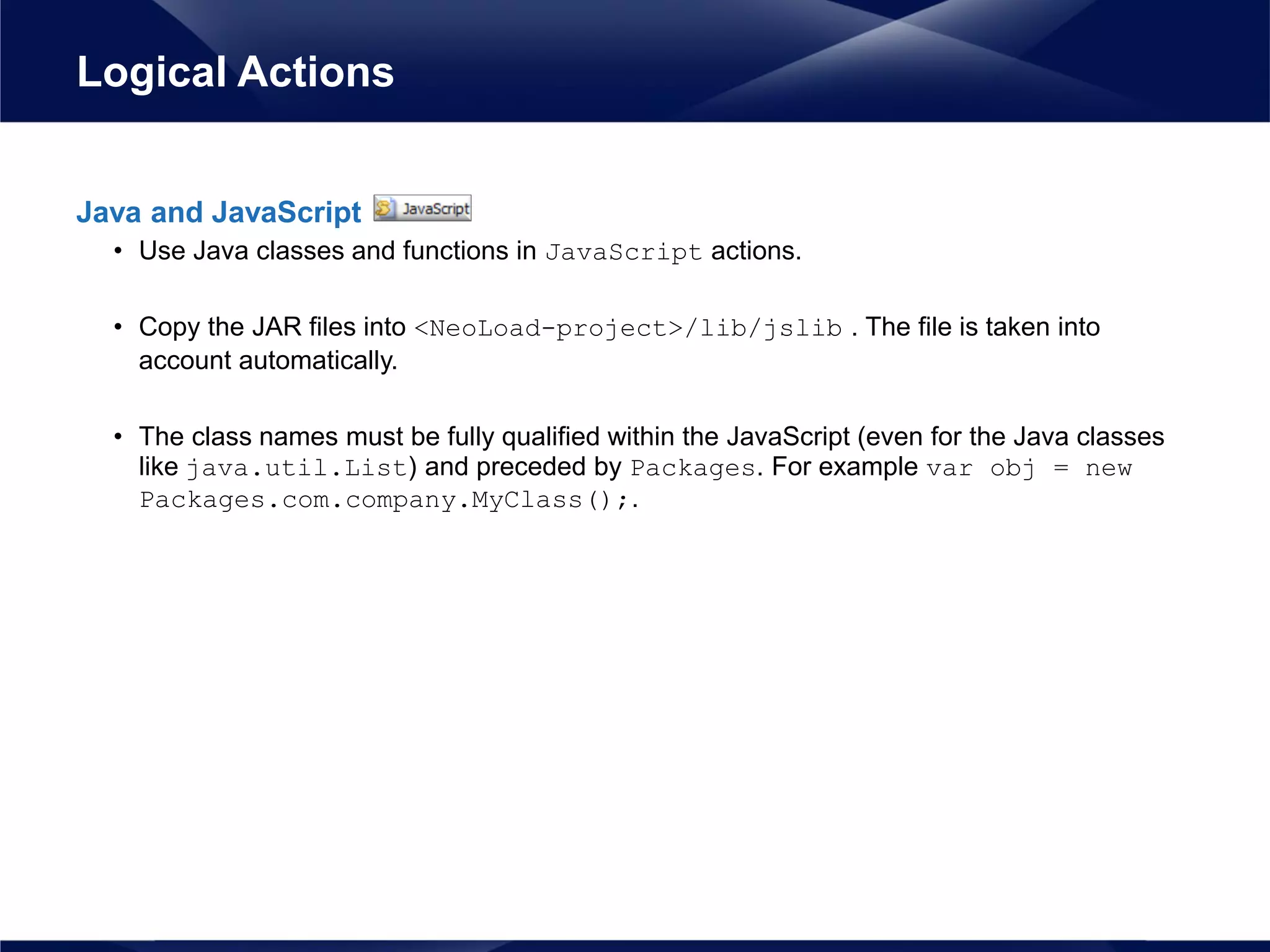 Java and JavaScript
• Use Java classes and functions in JavaScript actions.
• Copy the JAR files into <NeoLoad-project>/lib/jslib . The file is taken into
account automatically.
• The class names must be fully qualified within the JavaScript (even for the Java classes
like java.util.List) and preceded by Packages. For example var obj = new
Packages.com.company.MyClass();.
Logical Actions
 