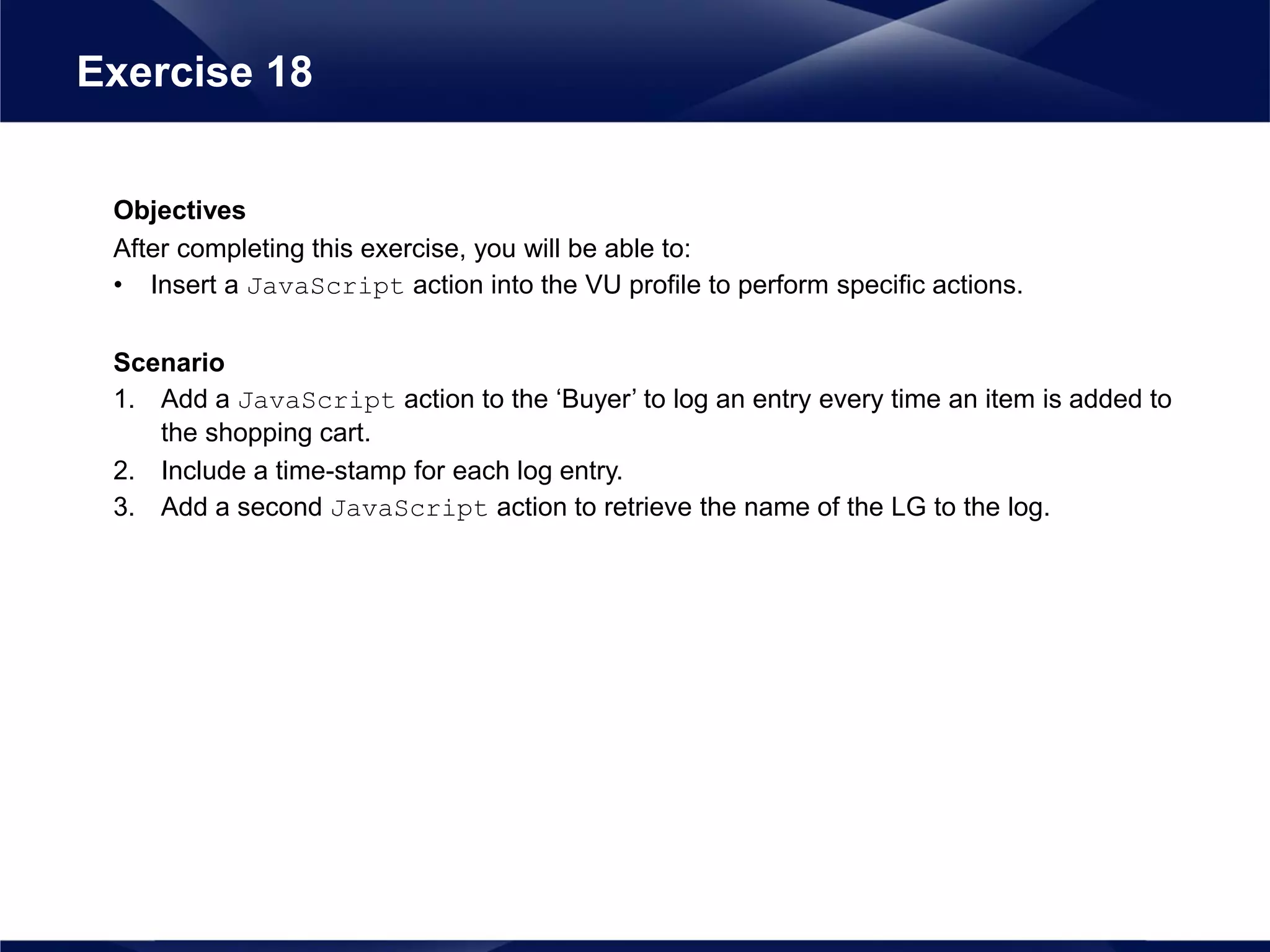 Objectives
After completing this exercise, you will be able to:
• Insert a JavaScript action into the VU profile to perform specific actions.
Scenario
1. Add a JavaScript action to the ‘Buyer’ to log an entry every time an item is added to
the shopping cart.
2. Include a time-stamp for each log entry.
3. Add a second JavaScript action to retrieve the name of the LG to the log.
Exercise 18
 