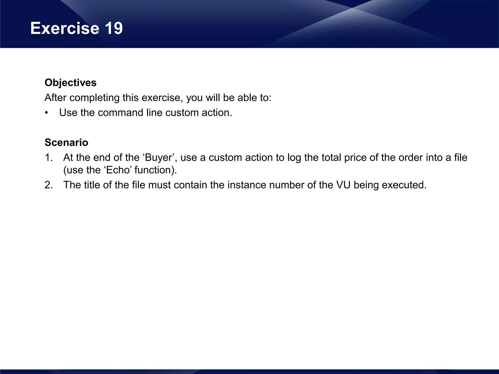 Objectives
After completing this exercise, you will be able to:
• Use the command line custom action.
Scenario
1. At the end of the ‘Buyer’, use a custom action to log the total price of the order into a file
(use the ‘Echo’ function).
2. The title of the file must contain the instance number of the VU being executed.
Exercise 19
 