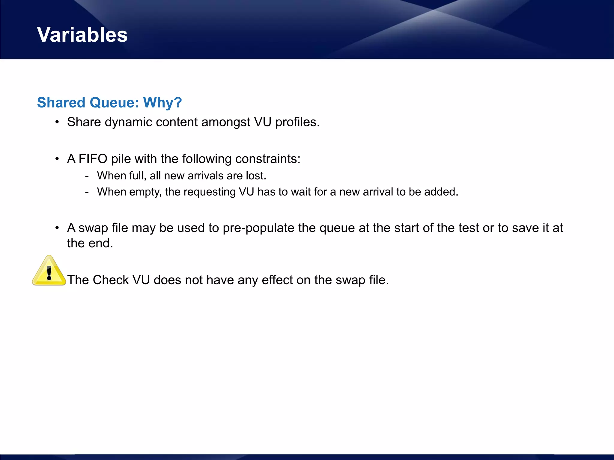 Shared Queue: Why?
• Share dynamic content amongst VU profiles.
• A FIFO pile with the following constraints:
- When full, all new arrivals are lost.
- When empty, the requesting VU has to wait for a new arrival to be added.
• A swap file may be used to pre-populate the queue at the start of the test or to save it at
the end.
• The Check VU does not have any effect on the swap file.
Variables
 