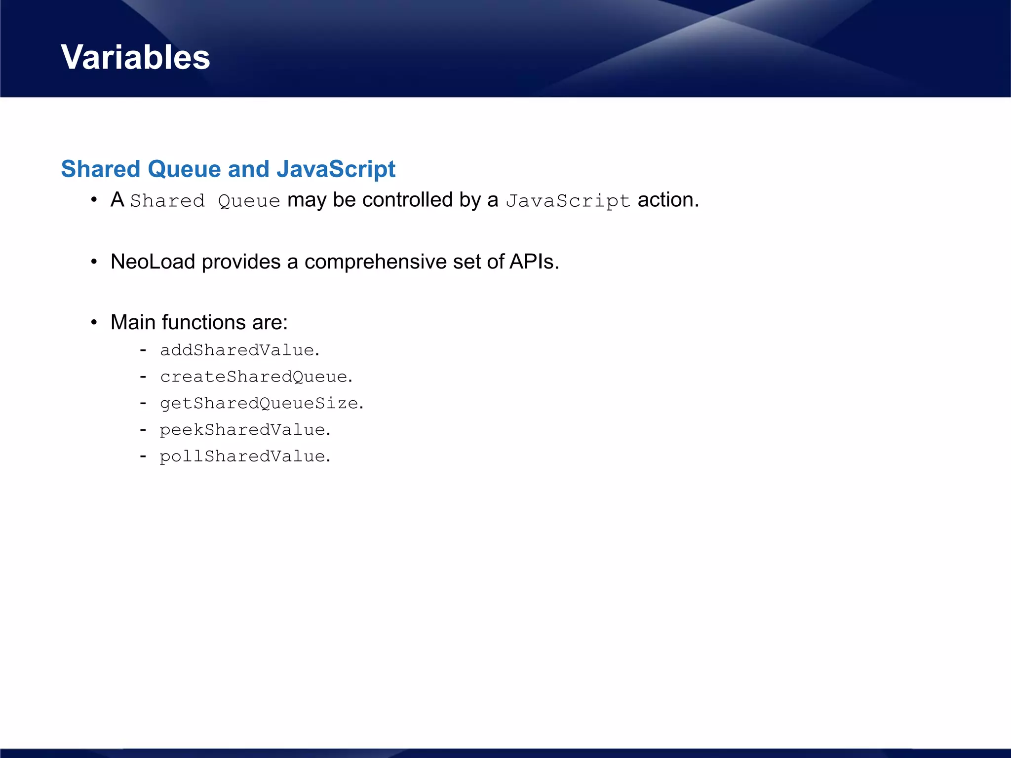 Shared Queue and JavaScript
• A Shared Queue may be controlled by a JavaScript action.
• NeoLoad provides a comprehensive set of APIs.
• Main functions are:
- addSharedValue.
- createSharedQueue.
- getSharedQueueSize.
- peekSharedValue.
- pollSharedValue.
Variables
 