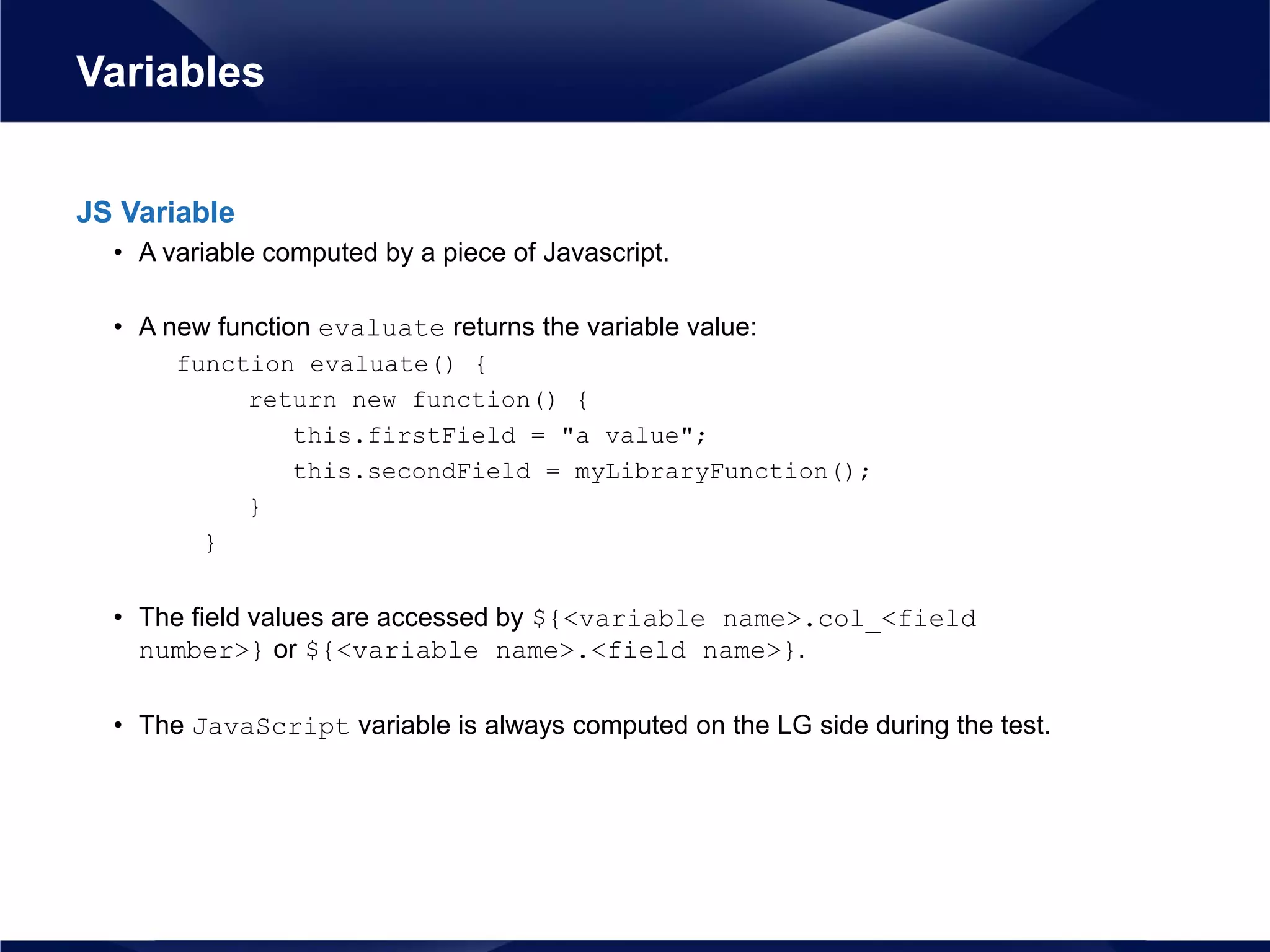 JS Variable
• A variable computed by a piece of Javascript.
• A new function evaluate returns the variable value:
function evaluate() {
return new function() {
this.firstField = "a value";
this.secondField = myLibraryFunction();
}
}
• The field values are accessed by ${<variable name>.col_<field
number>} or ${<variable name>.<field name>}.
• The JavaScript variable is always computed on the LG side during the test.
Variables
 