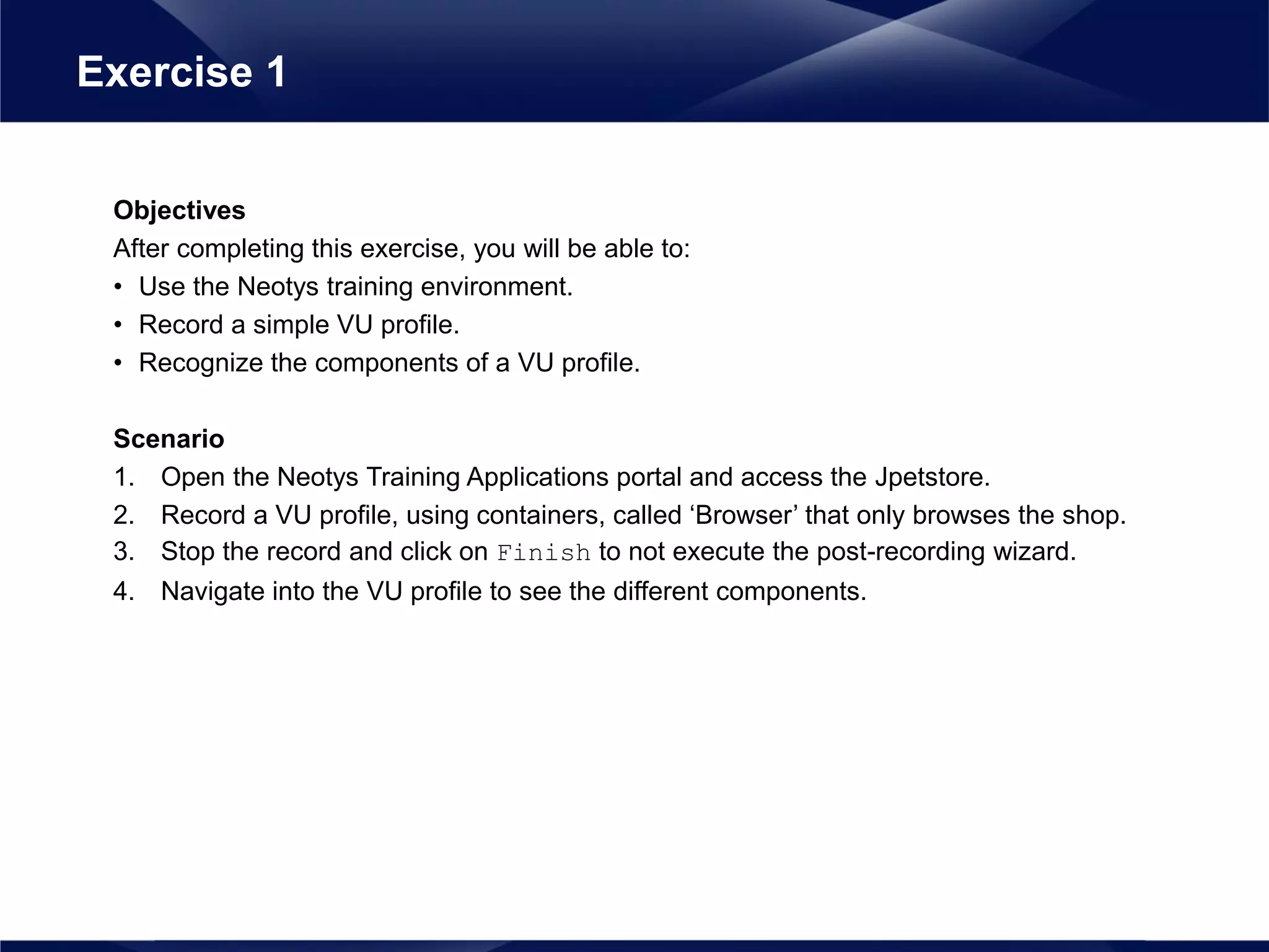 Objectives
After completing this exercise, you will be able to:
• Use the Neotys training environment.
• Record a simple VU profile.
• Recognize the components of a VU profile.
Scenario
1. Open the Neotys Training Applications portal and access the Jpetstore.
2. Record a VU profile, using containers, called ‘Browser’ that only browses the shop.
3. Stop the record and click on Finish to not execute the post-recording wizard.
4. Navigate into the VU profile to see the different components.
Exercise 1
 