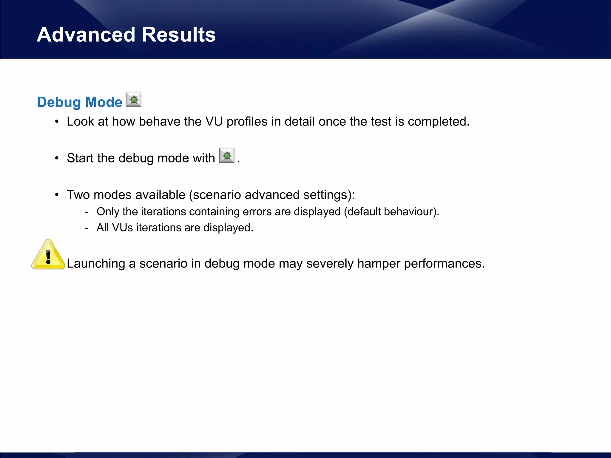 Debug Mode
• Look at how behave the VU profiles in detail once the test is completed.
• Start the debug mode with .
• Two modes available (scenario advanced settings):
- Only the iterations containing errors are displayed (default behaviour).
- All VUs iterations are displayed.
• Launching a scenario in debug mode may severely hamper performances.
Advanced Results
 