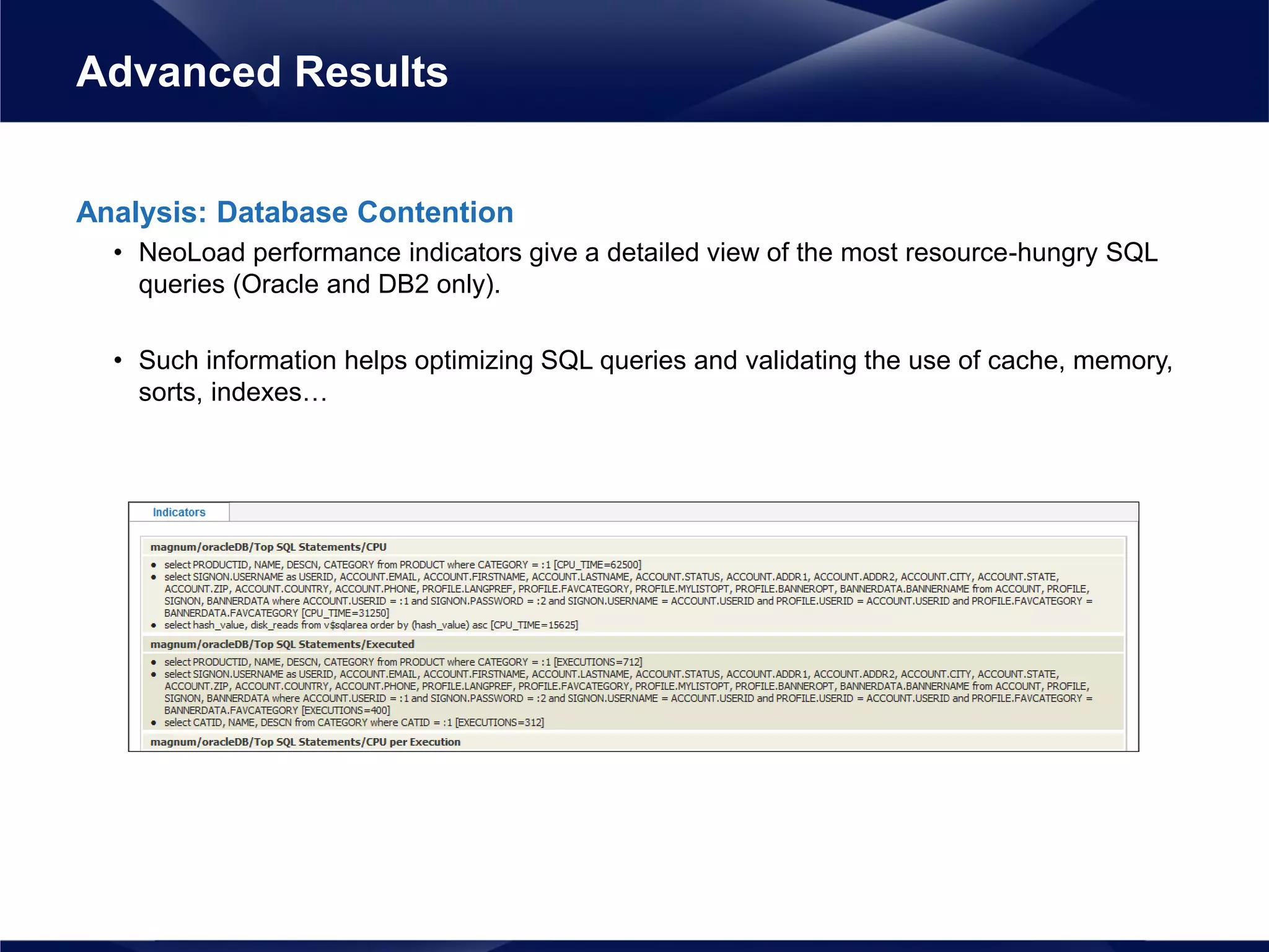 Analysis: Database Contention
• NeoLoad performance indicators give a detailed view of the most resource-hungry SQL
queries (Oracle and DB2 only).
• Such information helps optimizing SQL queries and validating the use of cache, memory,
sorts, indexes…
Advanced Results
 