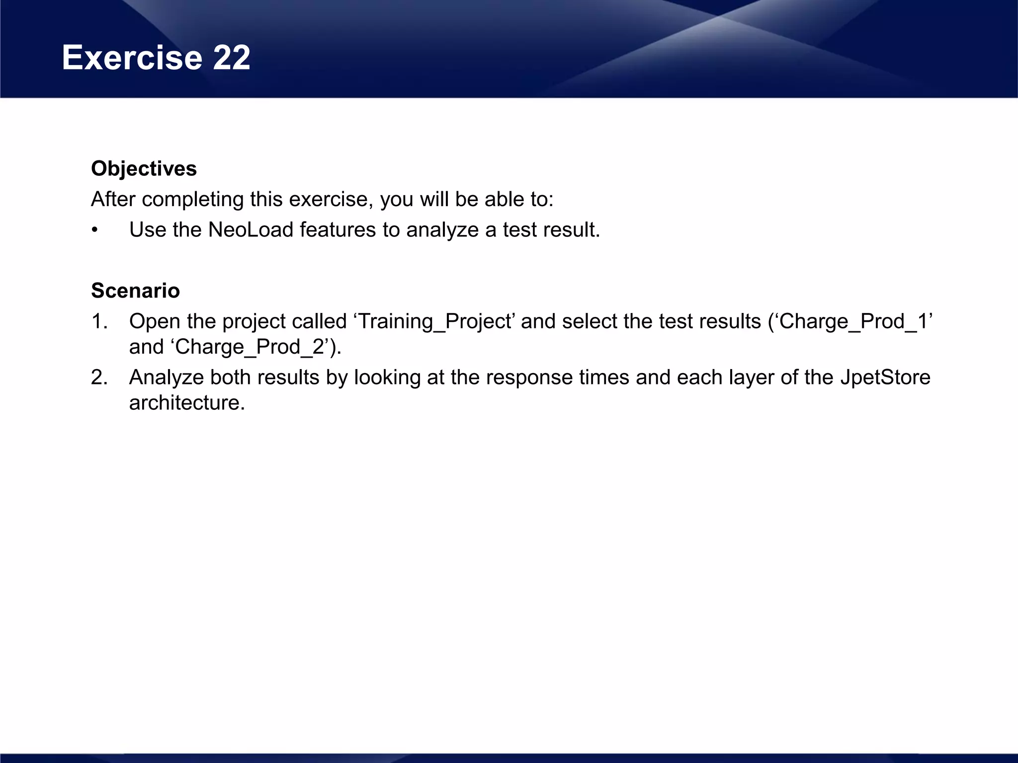 Objectives
After completing this exercise, you will be able to:
• Use the NeoLoad features to analyze a test result.
Scenario
1. Open the project called ‘Training_Project’ and select the test results (‘Charge_Prod_1’
and ‘Charge_Prod_2’).
2. Analyze both results by looking at the response times and each layer of the JpetStore
architecture.
Exercise 22
 