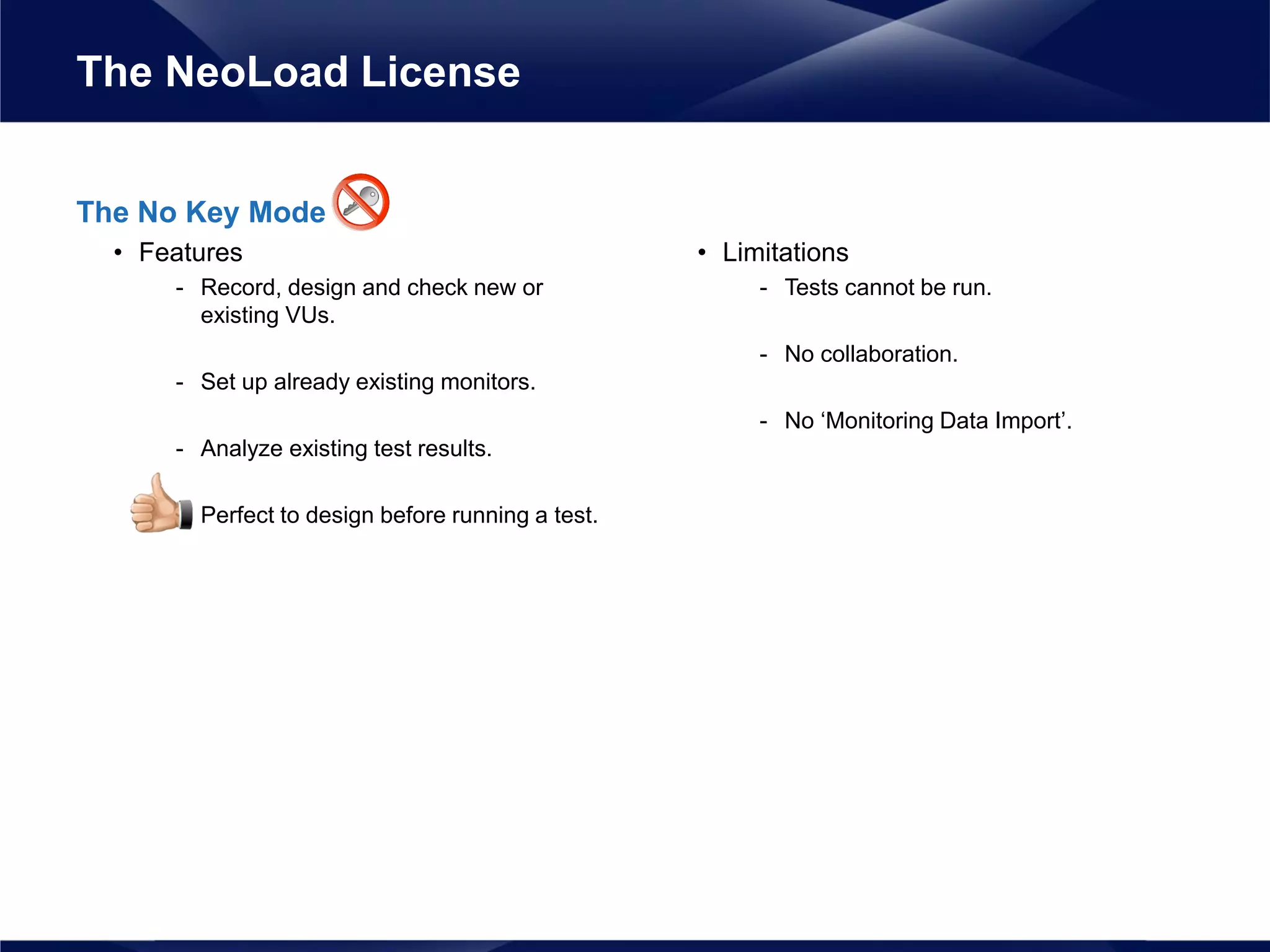 The No Key Mode
• Features
- Record, design and check new or
existing VUs.
- Set up already existing monitors.
- Analyze existing test results.
- Perfect to design before running a test.
• Limitations
- Tests cannot be run.
- No collaboration.
- No ‘Monitoring Data Import’.
The NeoLoad License
 
