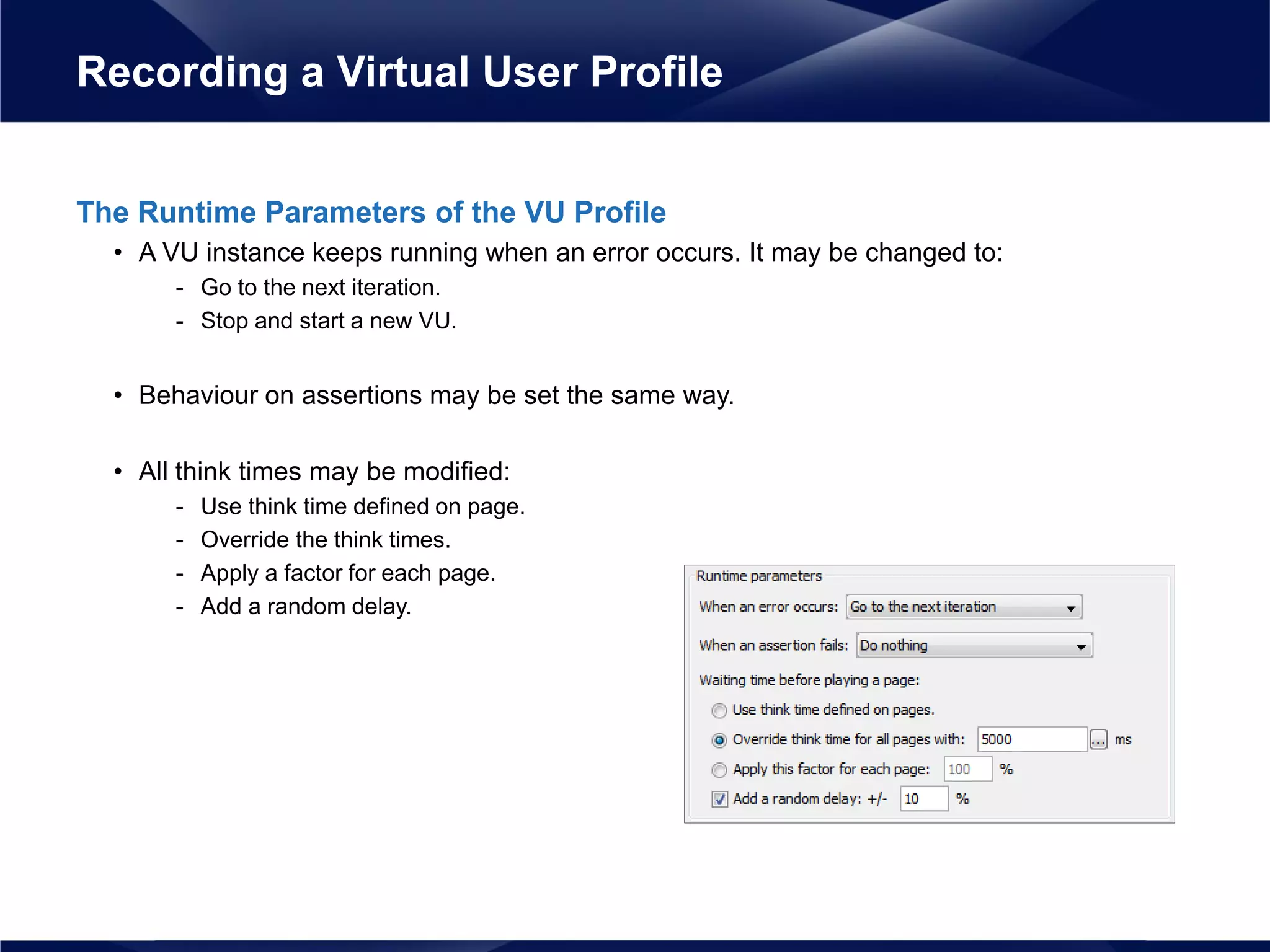 The Runtime Parameters of the VU Profile
• A VU instance keeps running when an error occurs. It may be changed to:
- Go to the next iteration.
- Stop and start a new VU.
• Behaviour on assertions may be set the same way.
• All think times may be modified:
- Use think time defined on page.
- Override the think times.
- Apply a factor for each page.
- Add a random delay.
Recording a Virtual User Profile
 