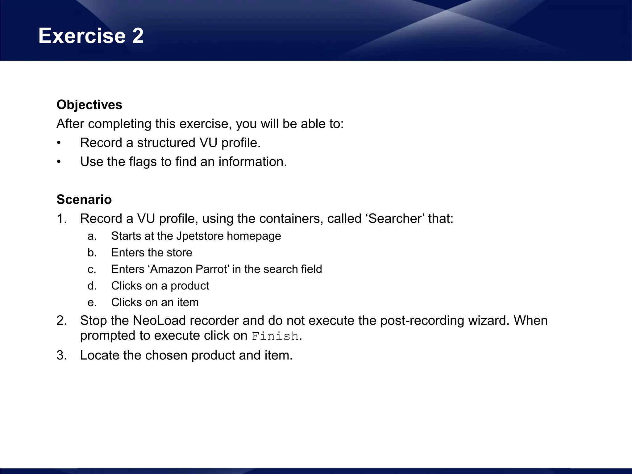 Objectives
After completing this exercise, you will be able to:
• Record a structured VU profile.
• Use the flags to find an information.
Scenario
1. Record a VU profile, using the containers, called ‘Searcher’ that:
a. Starts at the Jpetstore homepage
b. Enters the store
c. Enters ‘Amazon Parrot’ in the search field
d. Clicks on a product
e. Clicks on an item
2. Stop the NeoLoad recorder and do not execute the post-recording wizard. When
prompted to execute click on Finish.
3. Locate the chosen product and item.
Exercise 2
 