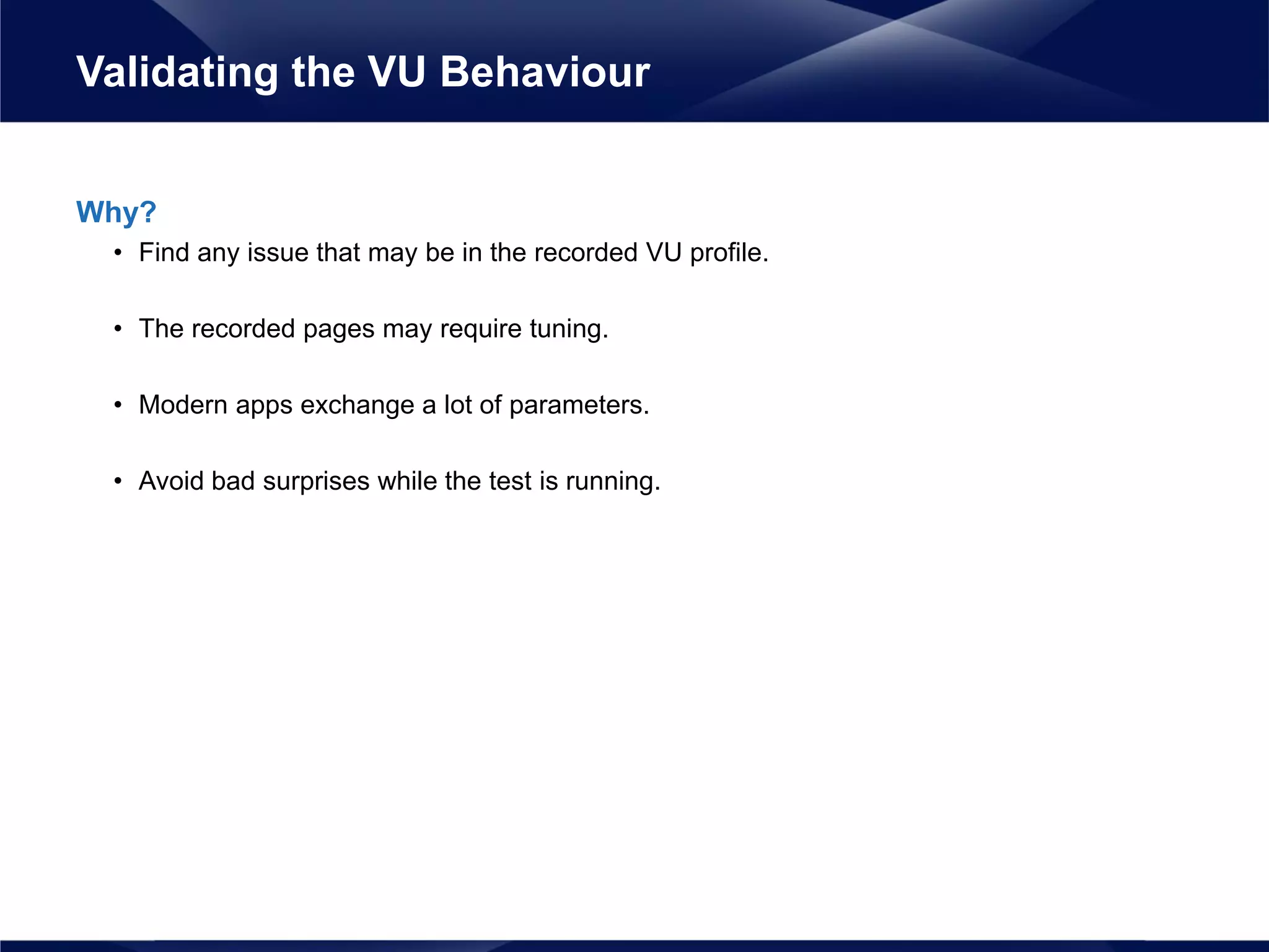 Why?
• Find any issue that may be in the recorded VU profile.
• The recorded pages may require tuning.
• Modern apps exchange a lot of parameters.
• Avoid bad surprises while the test is running.
Validating the VU Behaviour
 