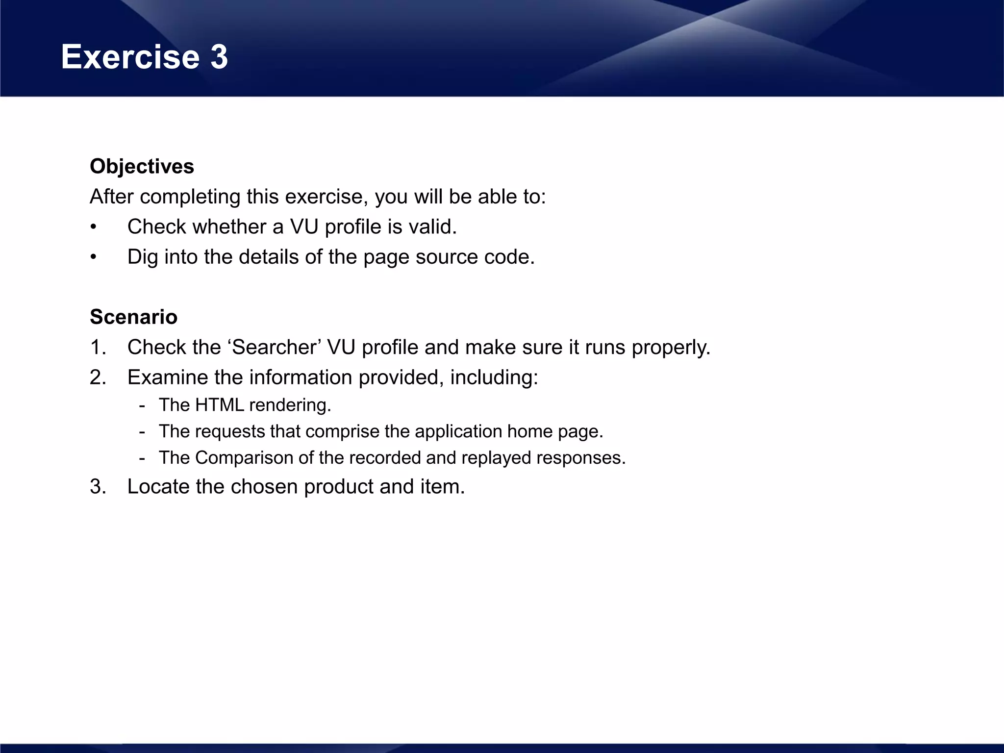 Objectives
After completing this exercise, you will be able to:
• Check whether a VU profile is valid.
• Dig into the details of the page source code.
Scenario
1. Check the ‘Searcher’ VU profile and make sure it runs properly.
2. Examine the information provided, including:
- The HTML rendering.
- The requests that comprise the application home page.
- The Comparison of the recorded and replayed responses.
3. Locate the chosen product and item.
Exercise 3
 