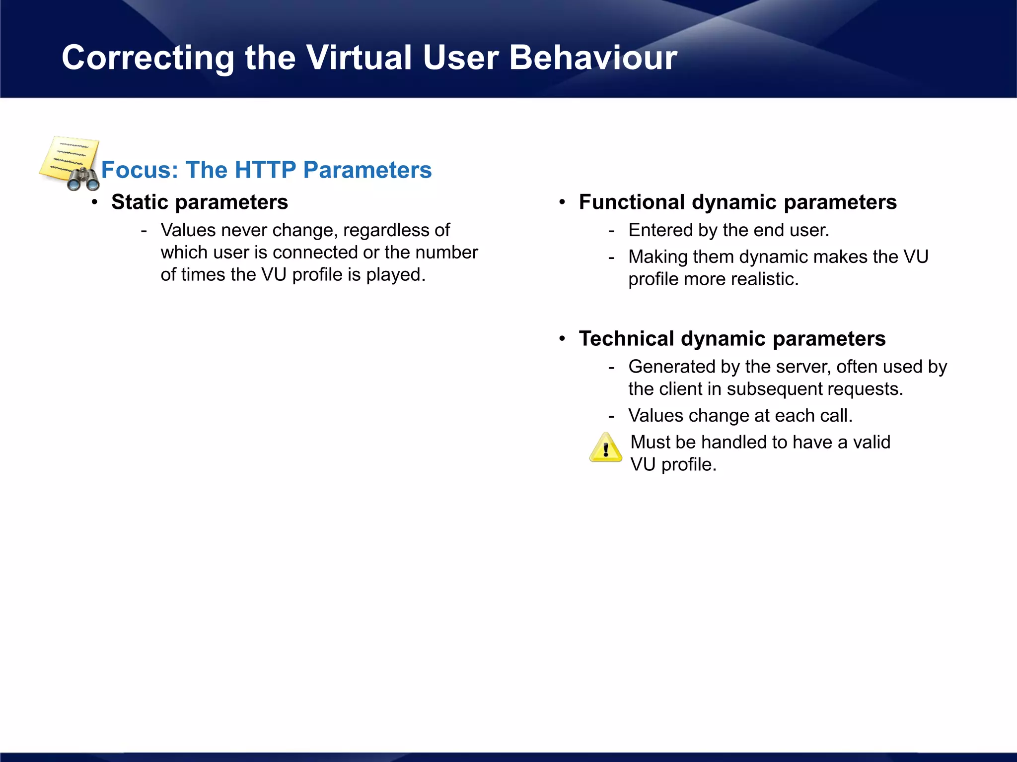 Focus: The HTTP Parameters
• Static parameters
- Values never change, regardless of
which user is connected or the number
of times the VU profile is played.
• Functional dynamic parameters
- Entered by the end user.
- Making them dynamic makes the VU
profile more realistic.
• Technical dynamic parameters
- Generated by the server, often used by
the client in subsequent requests.
- Values change at each call.
Must be handled to have a valid
VU profile.
Correcting the Virtual User Behaviour
 