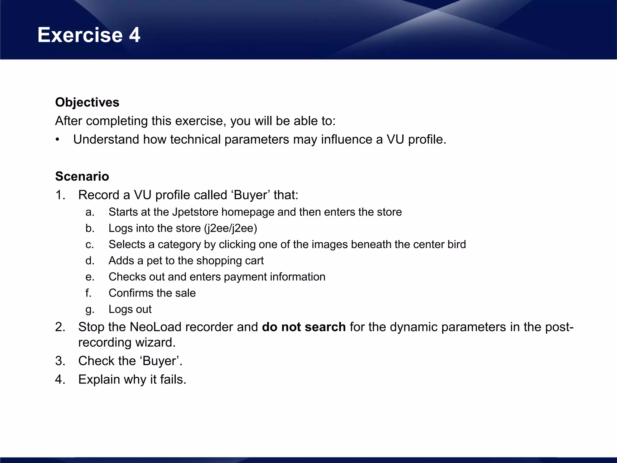 Objectives
After completing this exercise, you will be able to:
• Understand how technical parameters may influence a VU profile.
Scenario
1. Record a VU profile called ‘Buyer’ that:
a. Starts at the Jpetstore homepage and then enters the store
b. Logs into the store (j2ee/j2ee)
c. Selects a category by clicking one of the images beneath the center bird
d. Adds a pet to the shopping cart
e. Checks out and enters payment information
f. Confirms the sale
g. Logs out
2. Stop the NeoLoad recorder and do not search for the dynamic parameters in the post-
recording wizard.
3. Check the ‘Buyer’.
4. Explain why it fails.
Exercise 4
 