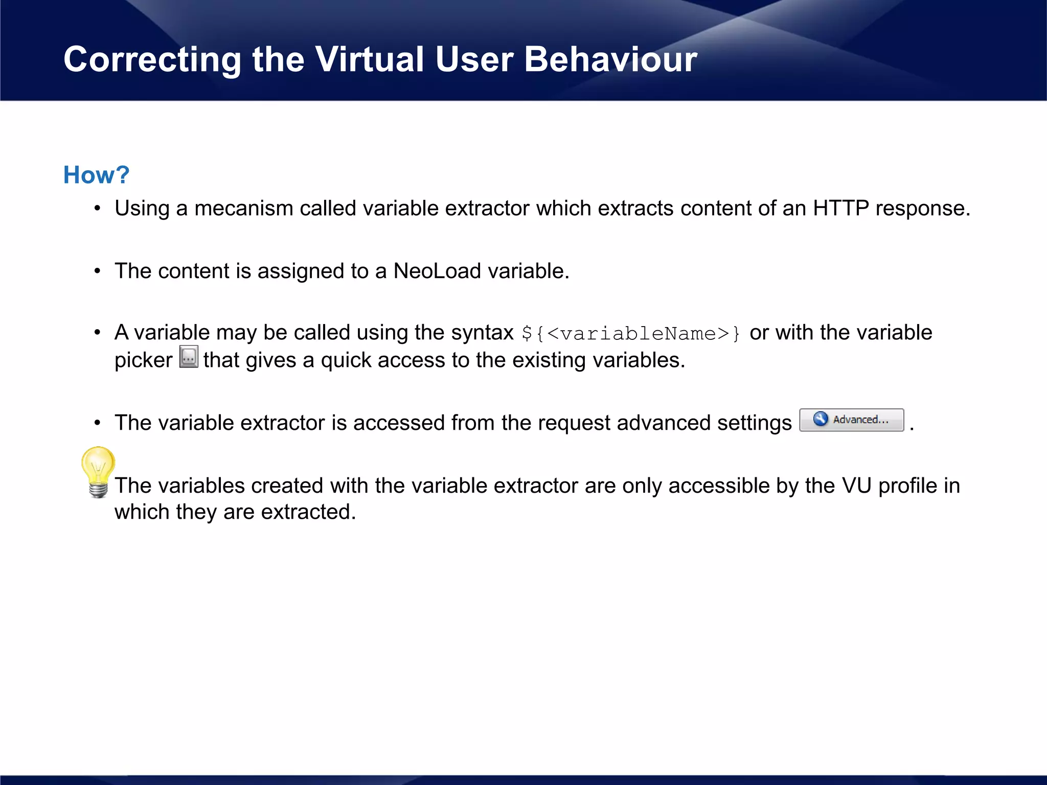 How?
• Using a mecanism called variable extractor which extracts content of an HTTP response.
• The content is assigned to a NeoLoad variable.
• A variable may be called using the syntax ${<variableName>} or with the variable
picker that gives a quick access to the existing variables.
• The variable extractor is accessed from the request advanced settings .
• The variables created with the variable extractor are only accessible by the VU profile in
which they are extracted.
Correcting the Virtual User Behaviour
 