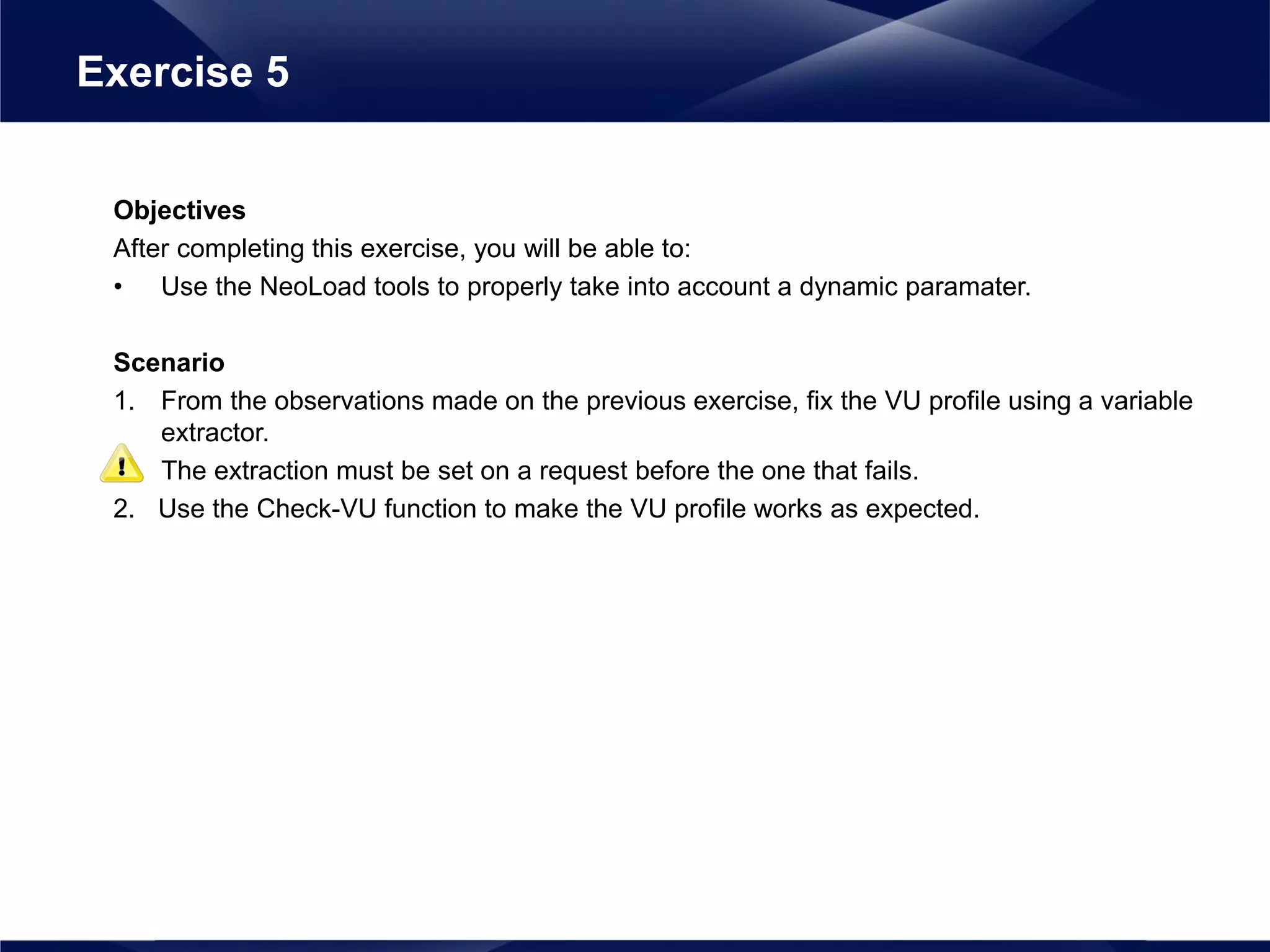 Objectives
After completing this exercise, you will be able to:
• Use the NeoLoad tools to properly take into account a dynamic paramater.
Scenario
1. From the observations made on the previous exercise, fix the VU profile using a variable
extractor.
The extraction must be set on a request before the one that fails.
2. Use the Check-VU function to make the VU profile works as expected.
Exercise 5
 
