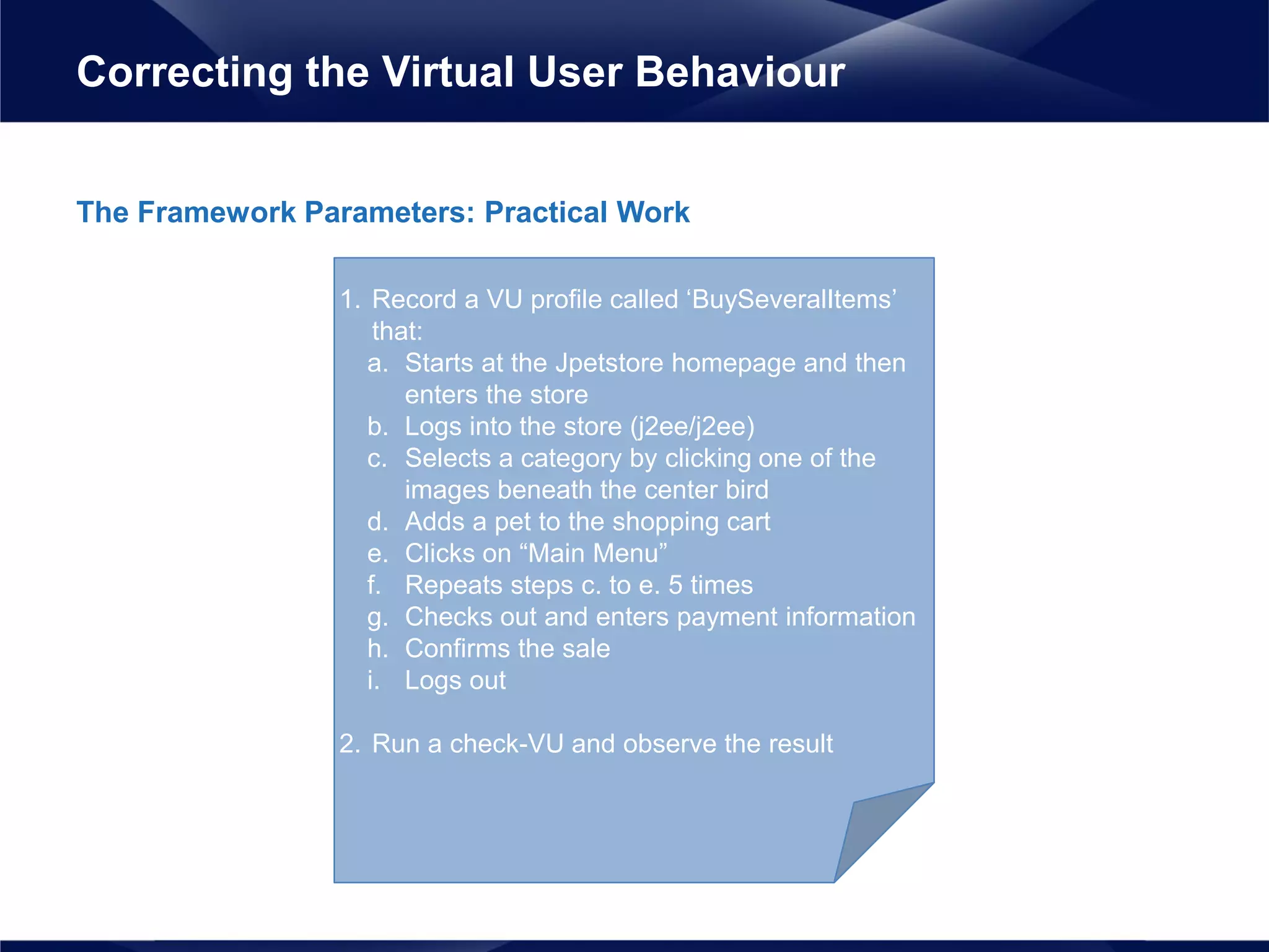 The Framework Parameters: Practical Work
Correcting the Virtual User Behaviour
1. Record a VU profile called ‘BuySeveralItems’
that:
a. Starts at the Jpetstore homepage and then
enters the store
b. Logs into the store (j2ee/j2ee)
c. Selects a category by clicking one of the
images beneath the center bird
d. Adds a pet to the shopping cart
e. Clicks on “Main Menu”
f. Repeats steps c. to e. 5 times
g. Checks out and enters payment information
h. Confirms the sale
i. Logs out
2. Run a check-VU and observe the result
 