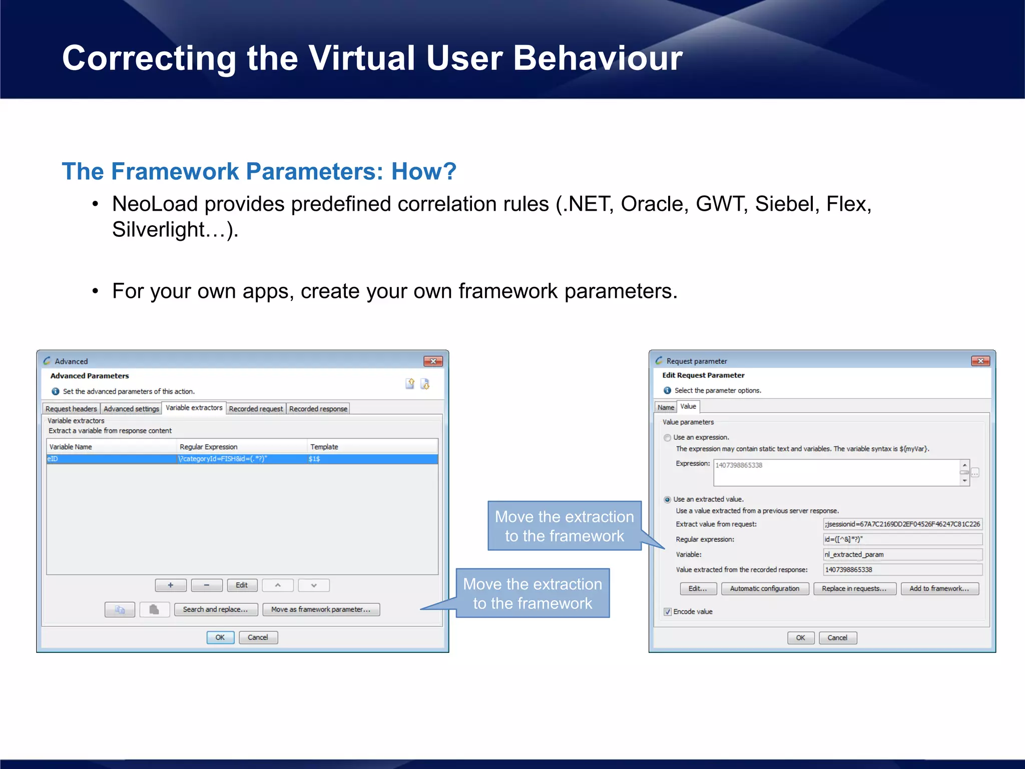 The Framework Parameters: How?
• NeoLoad provides predefined correlation rules (.NET, Oracle, GWT, Siebel, Flex,
Silverlight…).
• For your own apps, create your own framework parameters.
Correcting the Virtual User Behaviour
Move the extraction
to the framework
Move the extraction
to the framework
 