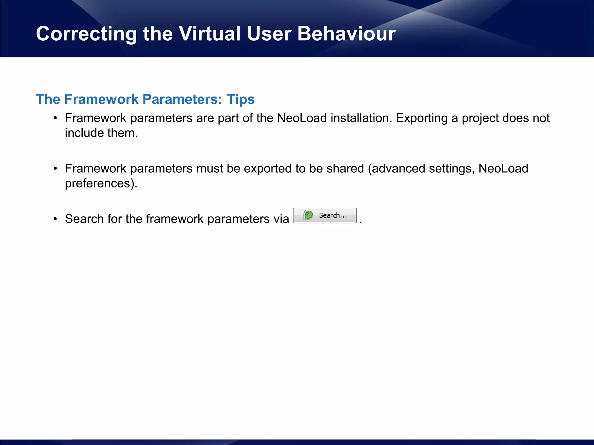 The Framework Parameters: Tips
• Framework parameters are part of the NeoLoad installation. Exporting a project does not
include them.
• Framework parameters must be exported to be shared (advanced settings, NeoLoad
preferences).
• Search for the framework parameters via .
Correcting the Virtual User Behaviour
 