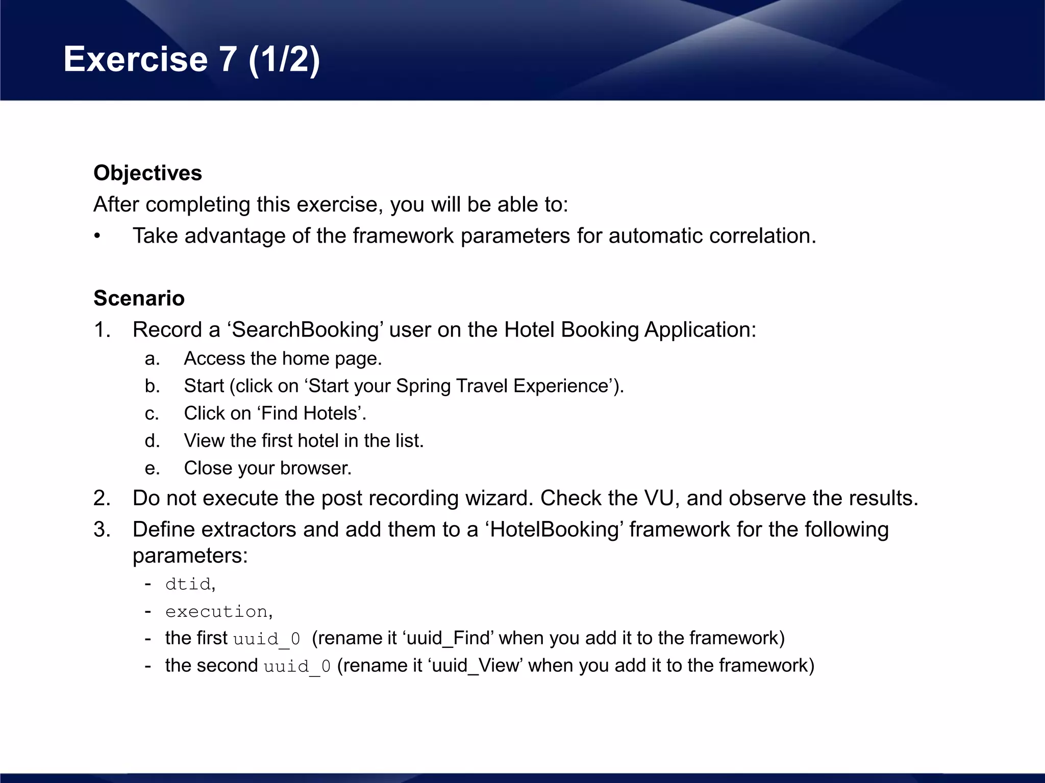 Objectives
After completing this exercise, you will be able to:
• Take advantage of the framework parameters for automatic correlation.
Scenario
1. Record a ‘SearchBooking’ user on the Hotel Booking Application:
a. Access the home page.
b. Start (click on ‘Start your Spring Travel Experience’).
c. Click on ‘Find Hotels’.
d. View the first hotel in the list.
e. Close your browser.
2. Do not execute the post recording wizard. Check the VU, and observe the results.
3. Define extractors and add them to a ‘HotelBooking’ framework for the following
parameters:
- dtid,
- execution,
- the first uuid_0 (rename it ‘uuid_Find’ when you add it to the framework)
- the second uuid_0 (rename it ‘uuid_View’ when you add it to the framework)
Exercise 7 (1/2)
 