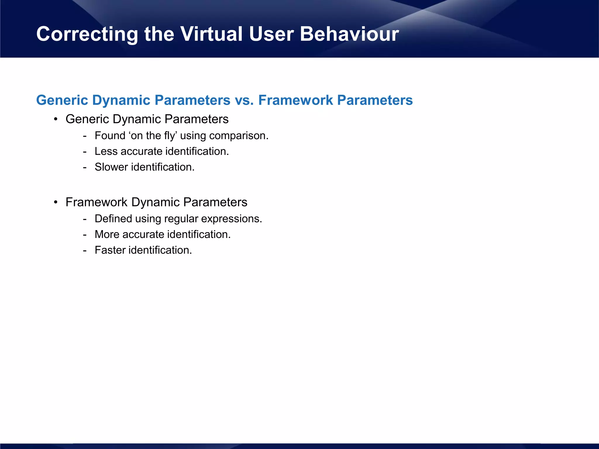 Generic Dynamic Parameters vs. Framework Parameters
• Generic Dynamic Parameters
- Found ‘on the fly’ using comparison.
- Less accurate identification.
- Slower identification.
• Framework Dynamic Parameters
- Defined using regular expressions.
- More accurate identification.
- Faster identification.
Correcting the Virtual User Behaviour
 