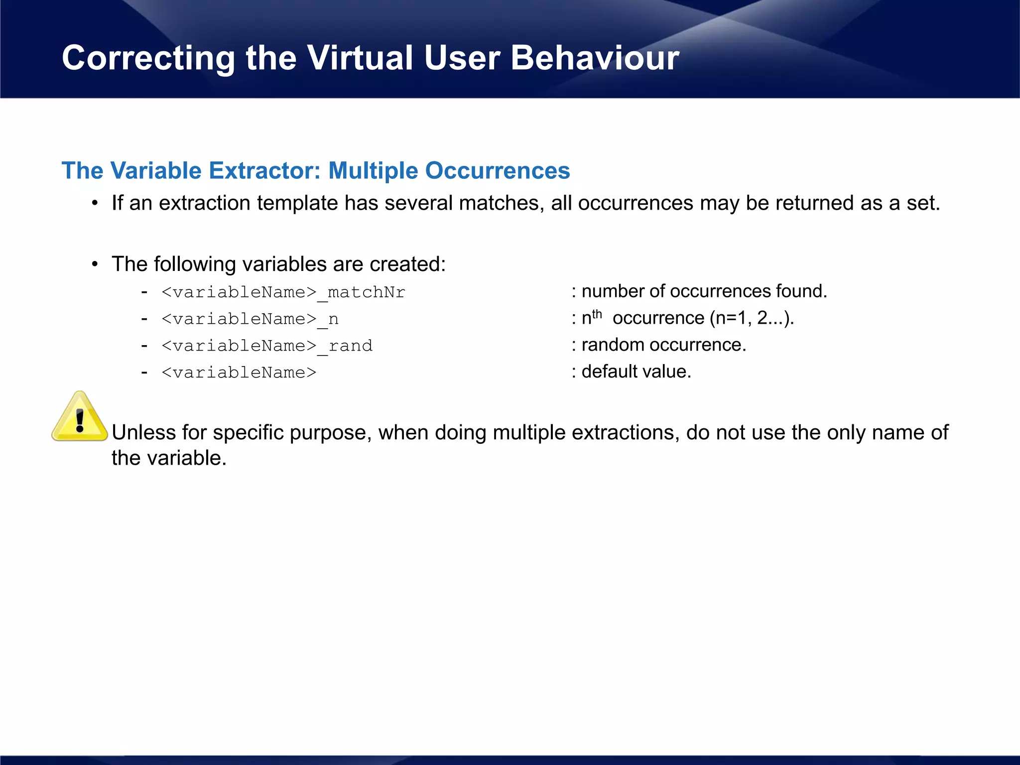 The Variable Extractor: Multiple Occurrences
• If an extraction template has several matches, all occurrences may be returned as a set.
• The following variables are created:
- <variableName>_matchNr : number of occurrences found.
- <variableName>_n : nth occurrence (n=1, 2...).
- <variableName>_rand : random occurrence.
- <variableName> : default value.
• Unless for specific purpose, when doing multiple extractions, do not use the only name of
the variable.
Correcting the Virtual User Behaviour
 