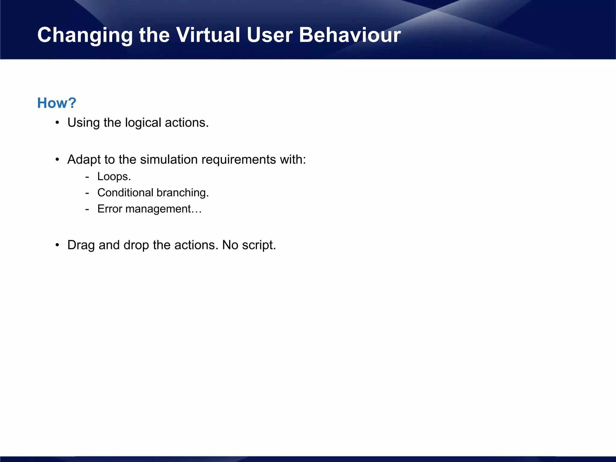 How?
• Using the logical actions.
• Adapt to the simulation requirements with:
- Loops.
- Conditional branching.
- Error management…
• Drag and drop the actions. No script.
Changing the Virtual User Behaviour
 