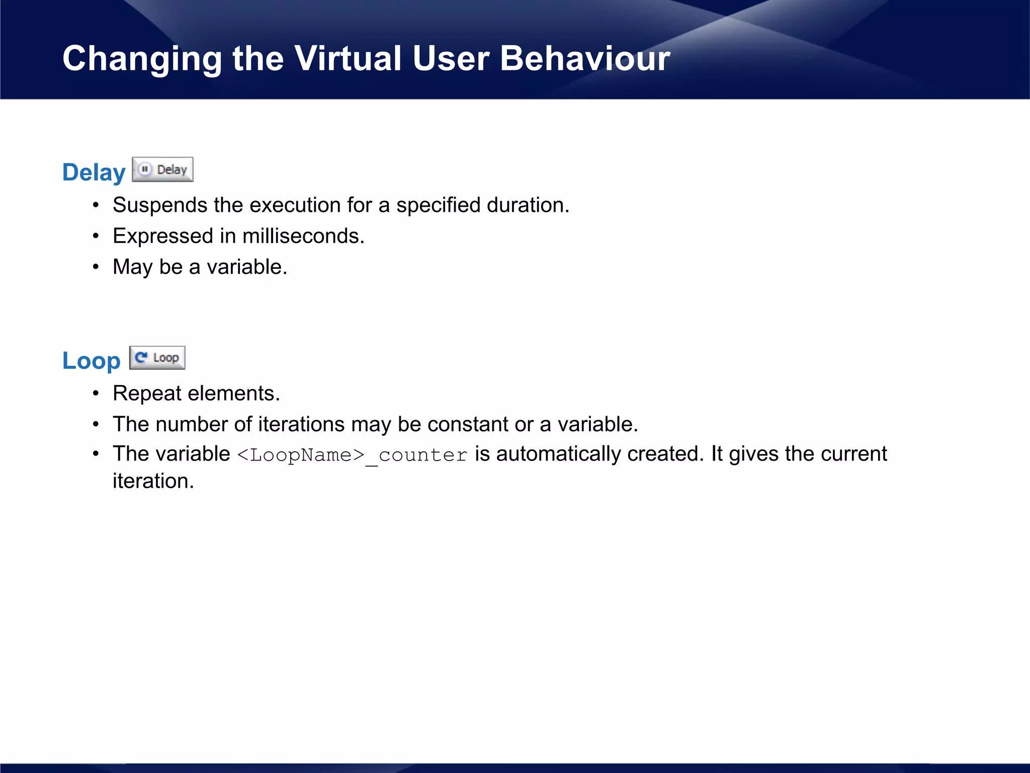 Delay
• Suspends the execution for a specified duration.
• Expressed in milliseconds.
• May be a variable.
Loop
• Repeat elements.
• The number of iterations may be constant or a variable.
• The variable <LoopName>_counter is automatically created. It gives the current
iteration.
Changing the Virtual User Behaviour
 