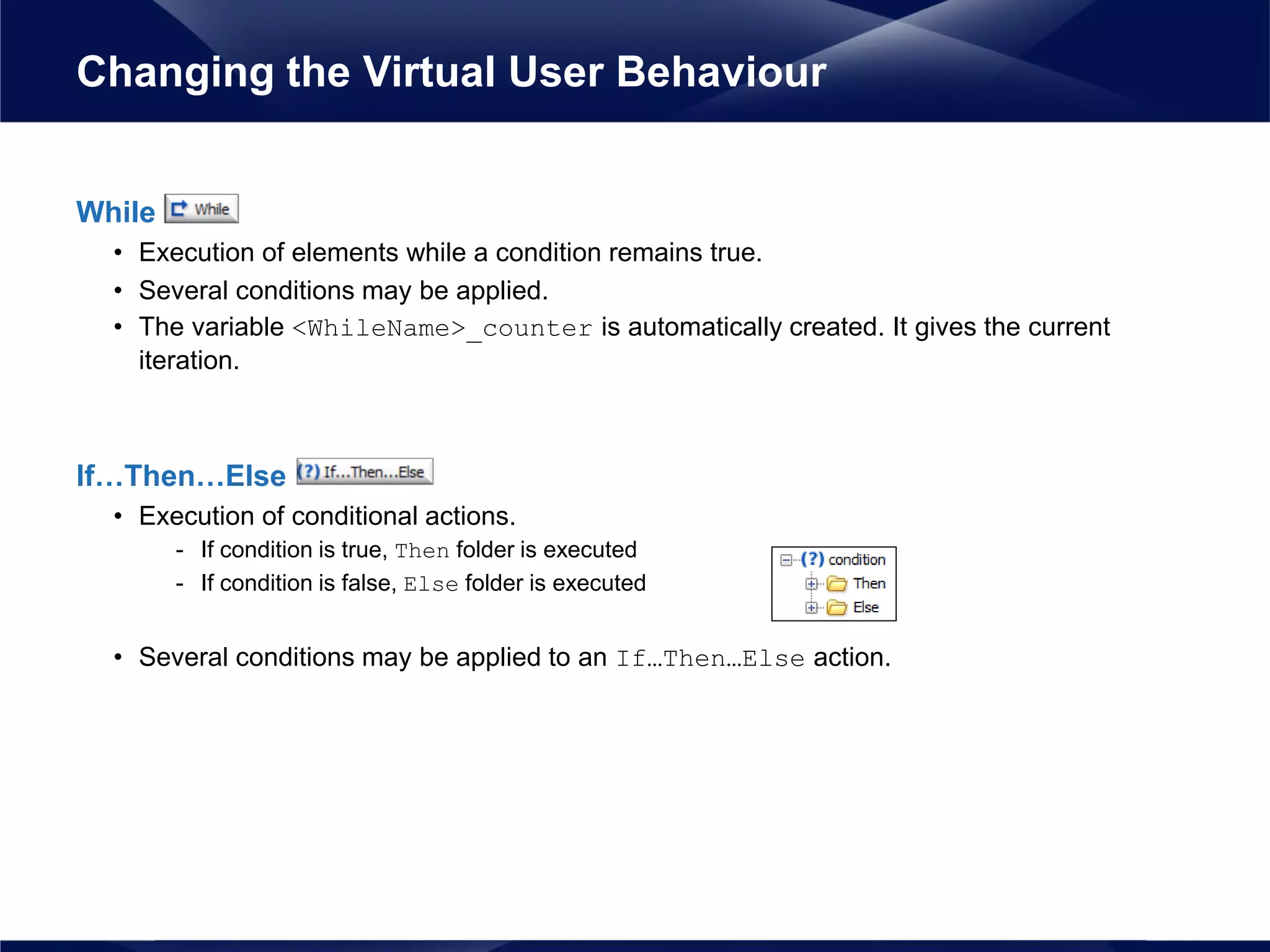 While
• Execution of elements while a condition remains true.
• Several conditions may be applied.
• The variable <WhileName>_counter is automatically created. It gives the current
iteration.
If…Then…Else
• Execution of conditional actions.
- If condition is true, Then folder is executed
- If condition is false, Else folder is executed
• Several conditions may be applied to an If…Then…Else action.
Changing the Virtual User Behaviour
 