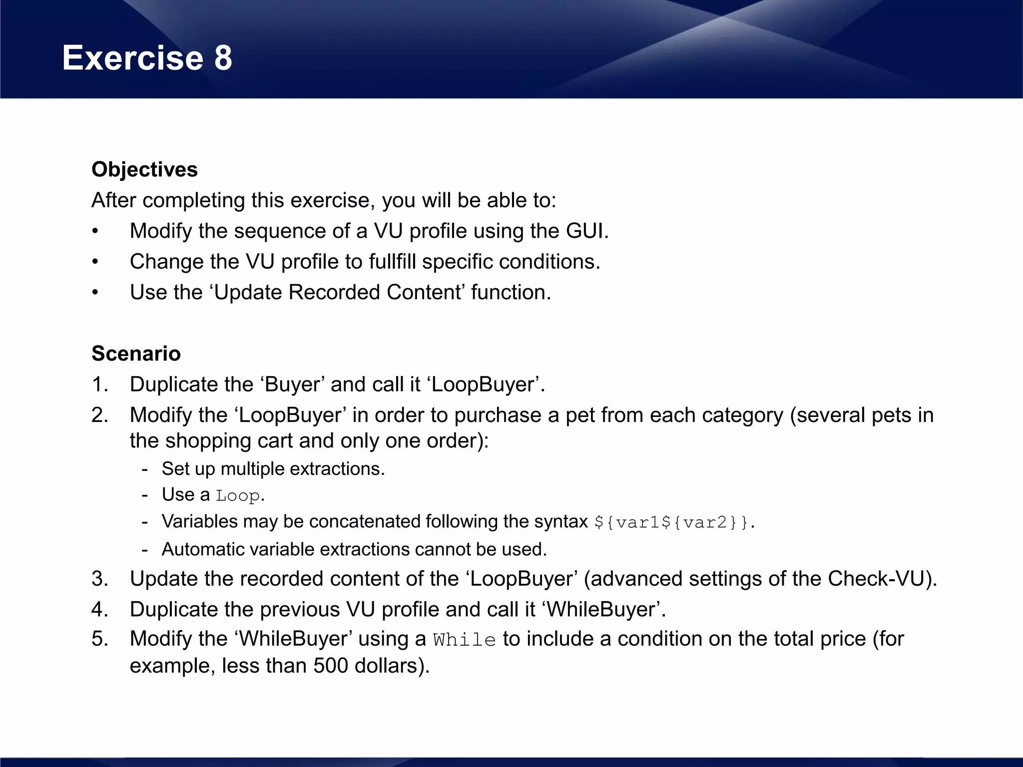 Objectives
After completing this exercise, you will be able to:
• Modify the sequence of a VU profile using the GUI.
• Change the VU profile to fullfill specific conditions.
• Use the ‘Update Recorded Content’ function.
Scenario
1. Duplicate the ‘Buyer’ and call it ‘LoopBuyer’.
2. Modify the ‘LoopBuyer’ in order to purchase a pet from each category (several pets in
the shopping cart and only one order):
- Set up multiple extractions.
- Use a Loop.
- Variables may be concatenated following the syntax ${var1${var2}}.
- Automatic variable extractions cannot be used.
3. Update the recorded content of the ‘LoopBuyer’ (advanced settings of the Check-VU).
4. Duplicate the previous VU profile and call it ‘WhileBuyer’.
5. Modify the ‘WhileBuyer’ using a While to include a condition on the total price (for
example, less than 500 dollars).
Exercise 8
 
