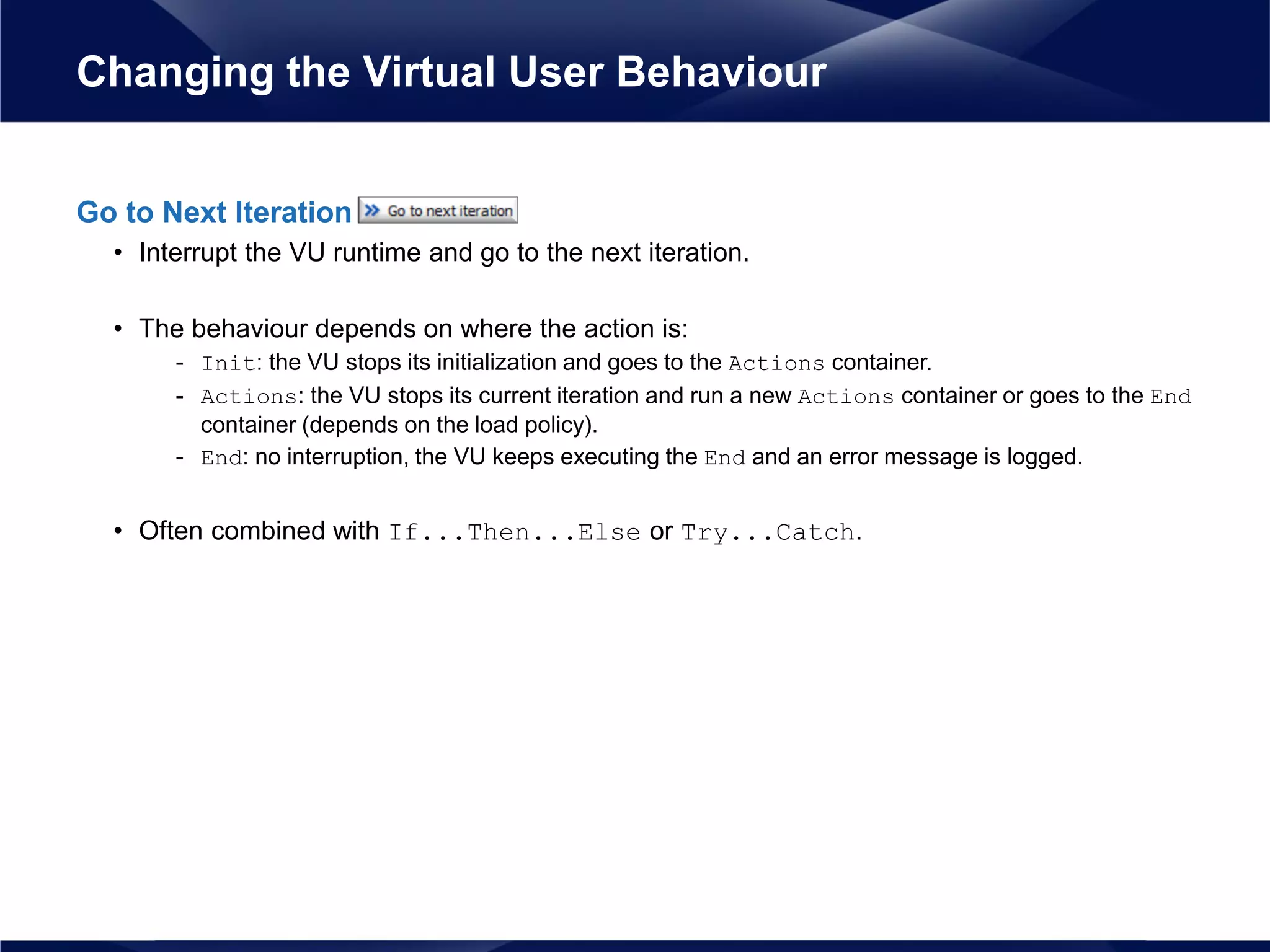 Go to Next Iteration
• Interrupt the VU runtime and go to the next iteration.
• The behaviour depends on where the action is:
- Init: the VU stops its initialization and goes to the Actions container.
- Actions: the VU stops its current iteration and run a new Actions container or goes to the End
container (depends on the load policy).
- End: no interruption, the VU keeps executing the End and an error message is logged.
• Often combined with If...Then...Else or Try...Catch.
Changing the Virtual User Behaviour
 
