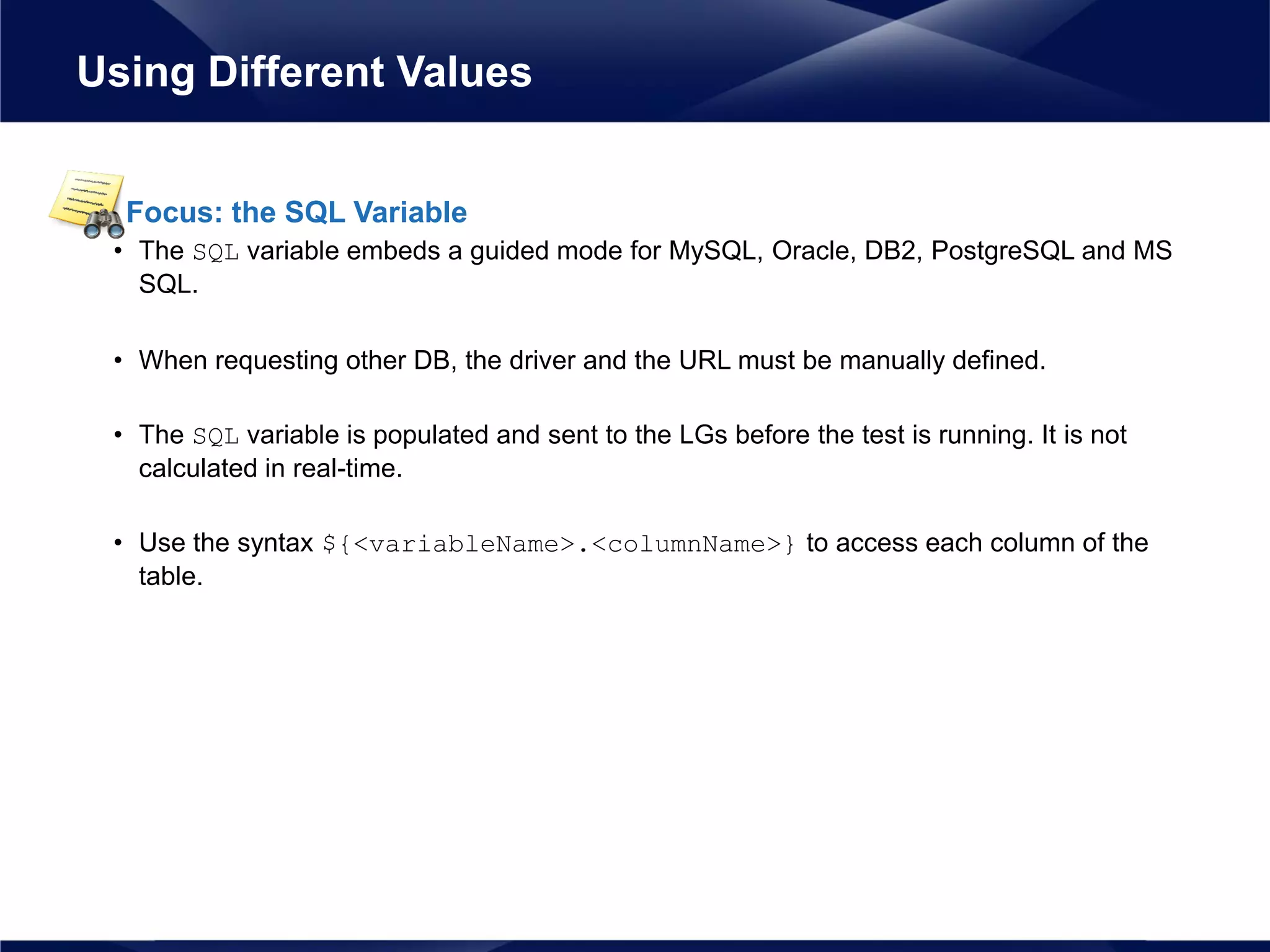Focus: the SQL Variable
• The SQL variable embeds a guided mode for MySQL, Oracle, DB2, PostgreSQL and MS
SQL.
• When requesting other DB, the driver and the URL must be manually defined.
• The SQL variable is populated and sent to the LGs before the test is running. It is not
calculated in real-time.
• Use the syntax ${<variableName>.<columnName>} to access each column of the
table.
Using Different Values
 