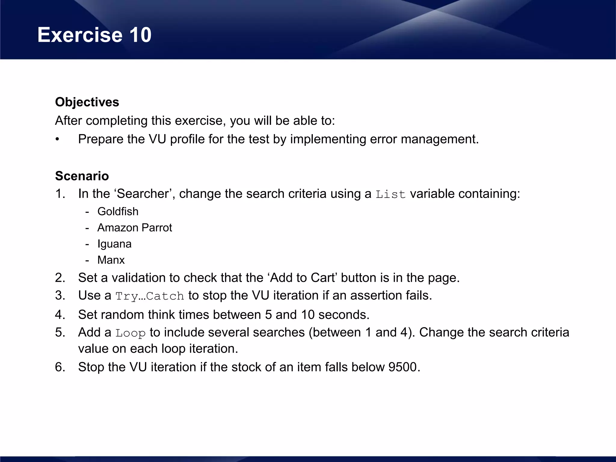Objectives
After completing this exercise, you will be able to:
• Prepare the VU profile for the test by implementing error management.
Scenario
1. In the ‘Searcher’, change the search criteria using a List variable containing:
- Goldfish
- Amazon Parrot
- Iguana
- Manx
2. Set a validation to check that the ‘Add to Cart’ button is in the page.
3. Use a Try…Catch to stop the VU iteration if an assertion fails.
4. Set random think times between 5 and 10 seconds.
5. Add a Loop to include several searches (between 1 and 4). Change the search criteria
value on each loop iteration.
6. Stop the VU iteration if the stock of an item falls below 9500.
Exercise 10
 