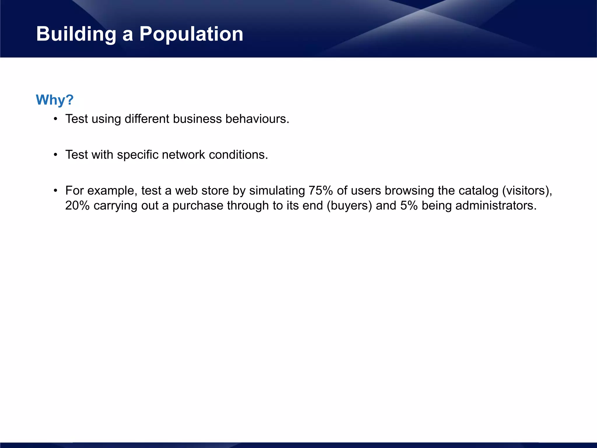 Why?
• Test using different business behaviours.
• Test with specific network conditions.
• For example, test a web store by simulating 75% of users browsing the catalog (visitors),
20% carrying out a purchase through to its end (buyers) and 5% being administrators.
Building a Population
 