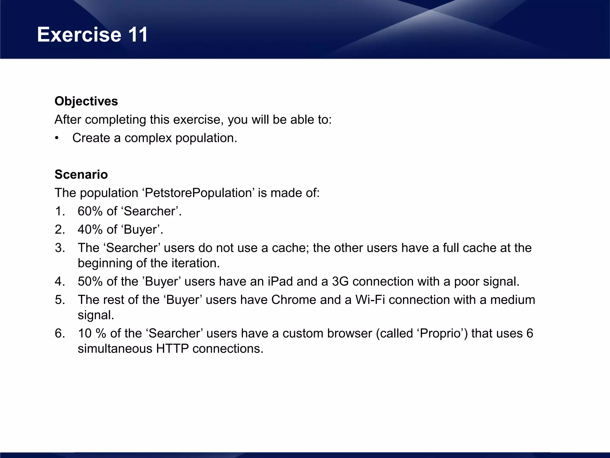Objectives
After completing this exercise, you will be able to:
• Create a complex population.
Scenario
The population ‘PetstorePopulation’ is made of:
1. 60% of ‘Searcher’.
2. 40% of ‘Buyer’.
3. The ‘Searcher’ users do not use a cache; the other users have a full cache at the
beginning of the iteration.
4. 50% of the ’Buyer’ users have an iPad and a 3G connection with a poor signal.
5. The rest of the ‘Buyer’ users have Chrome and a Wi-Fi connection with a medium
signal.
6. 10 % of the ‘Searcher’ users have a custom browser (called ‘Proprio’) that uses 6
simultaneous HTTP connections.
Exercise 11
 