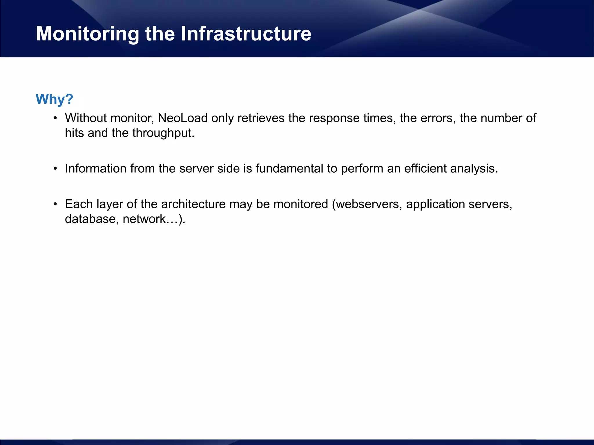 Why?
• Without monitor, NeoLoad only retrieves the response times, the errors, the number of
hits and the throughput.
• Information from the server side is fundamental to perform an efficient analysis.
• Each layer of the architecture may be monitored (webservers, application servers,
database, network…).
Monitoring the Infrastructure
 