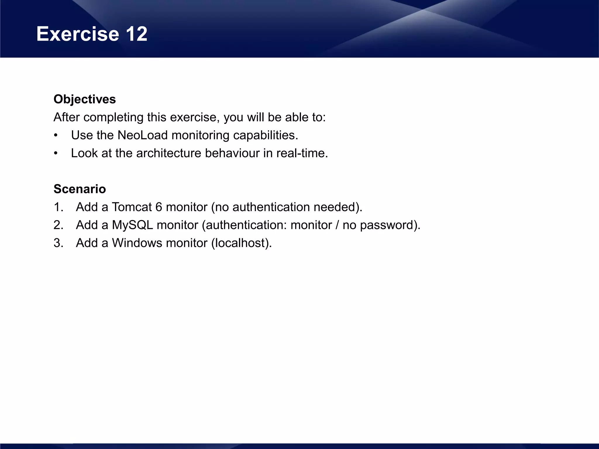 Objectives
After completing this exercise, you will be able to:
• Use the NeoLoad monitoring capabilities.
• Look at the architecture behaviour in real-time.
Scenario
1. Add a Tomcat 6 monitor (no authentication needed).
2. Add a MySQL monitor (authentication: monitor / no password).
3. Add a Windows monitor (localhost).
Exercise 12
 