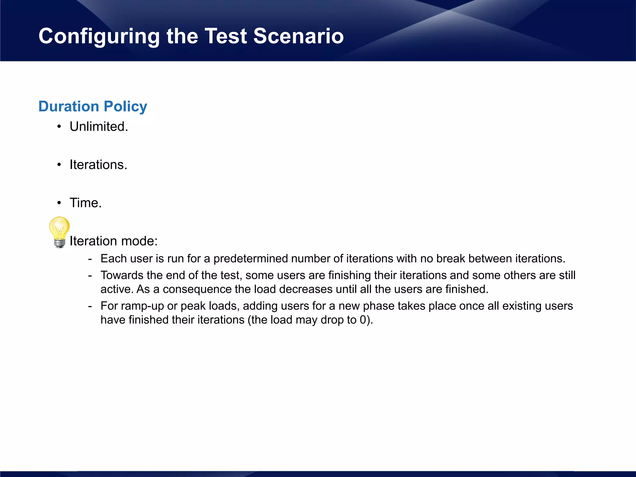 Duration Policy
• Unlimited.
• Iterations.
• Time.
• Iteration mode:
- Each user is run for a predetermined number of iterations with no break between iterations.
- Towards the end of the test, some users are finishing their iterations and some others are still
active. As a consequence the load decreases until all the users are finished.
- For ramp-up or peak loads, adding users for a new phase takes place once all existing users
have finished their iterations (the load may drop to 0).
Configuring the Test Scenario
 