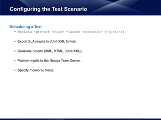 Scheduling a Test
• NeoLoad -project <file> -launch <scenario> [-options].
• Export SLA results in JUnit XML format.
• Generate reports (XML, HTML, JUnit XML).
• Publish results to the Neotys Team Server.
• Specify monitored hosts.
Configuring the Test Scenario
 