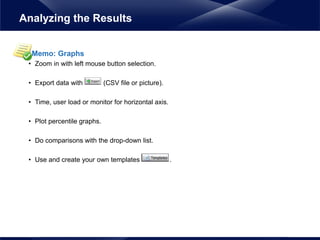 Memo: Graphs
• Zoom in with left mouse button selection.
• Export data with (CSV file or picture).
• Time, user load or monitor for horizontal axis.
• Plot percentile graphs.
• Do comparisons with the drop-down list.
• Use and create your own templates .
Analyzing the Results
 