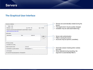 The Graphical User Interface
Servers
• Servers are automatically created during the
record.
• The target server may be quickly changed.
• Variables may be used (load-balancing).
• Server side authentication.
• Filled in during the record.
• Accounts may be dynamic (variables).
• Automatic session tracking when cookies
are used.
• When detected during recording, the
argument is automatically filled in.
 