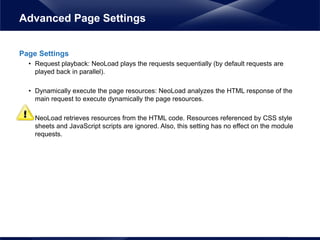 Page Settings
• Request playback: NeoLoad plays the requests sequentially (by default requests are
played back in parallel).
• Dynamically execute the page resources: NeoLoad analyzes the HTML response of the
main request to execute dynamically the page resources.
• NeoLoad retrieves resources from the HTML code. Resources referenced by CSS style
sheets and JavaScript scripts are ignored. Also, this setting has no effect on the module
requests.
Advanced Page Settings
 