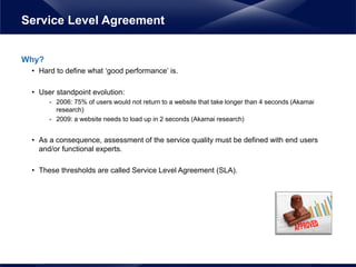Why?
• Hard to define what ‘good performance’ is.
• User standpoint evolution:
- 2006: 75% of users would not return to a website that take longer than 4 seconds (Akamai
research)
- 2009: a website needs to load up in 2 seconds (Akamai research)
• As a consequence, assessment of the service quality must be defined with end users
and/or functional experts.
• These thresholds are called Service Level Agreement (SLA).
Service Level Agreement
 