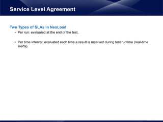 Two Types of SLAs in NeoLoad
• Per run: evaluated at the end of the test.
• Per time interval: evaluated each time a result is received during test runtime (real-time
alerts).
Service Level Agreement
 