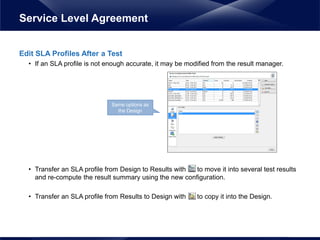 Edit SLA Profiles After a Test
• If an SLA profile is not enough accurate, it may be modified from the result manager.
• Transfer an SLA profile from Design to Results with to move it into several test results
and re-compute the result summary using the new configuration.
• Transfer an SLA profile from Results to Design with to copy it into the Design.
Service Level Agreement
Same options as
the Design
 