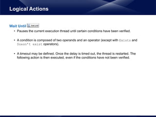 Wait Until
• Pauses the current execution thread until certain conditions have been verified.
• A condition is composed of two operands and an operator (except with Exists and
Doesn’t exist operators).
• A timeout may be defined. Once the delay is timed out, the thread is restarted. The
following action is then executed, even if the conditions have not been verified.
Logical Actions
 