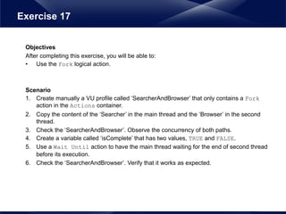 Objectives
After completing this exercise, you will be able to:
• Use the Fork logical action.
Scenario
1. Create manually a VU profile called ‘SearcherAndBrowser’ that only contains a Fork
action in the Actions container.
2. Copy the content of the ‘Searcher’ in the main thread and the ‘Browser’ in the second
thread.
3. Check the ‘SearcherAndBrowser’. Observe the concurrency of both paths.
4. Create a variable called ‘isComplete’ that has two values, TRUE and FALSE.
5. Use a Wait Until action to have the main thread waiting for the end of second thread
before its execution.
6. Check the ‘SearcherAndBrowser’. Verify that it works as expected.
Exercise 17
 